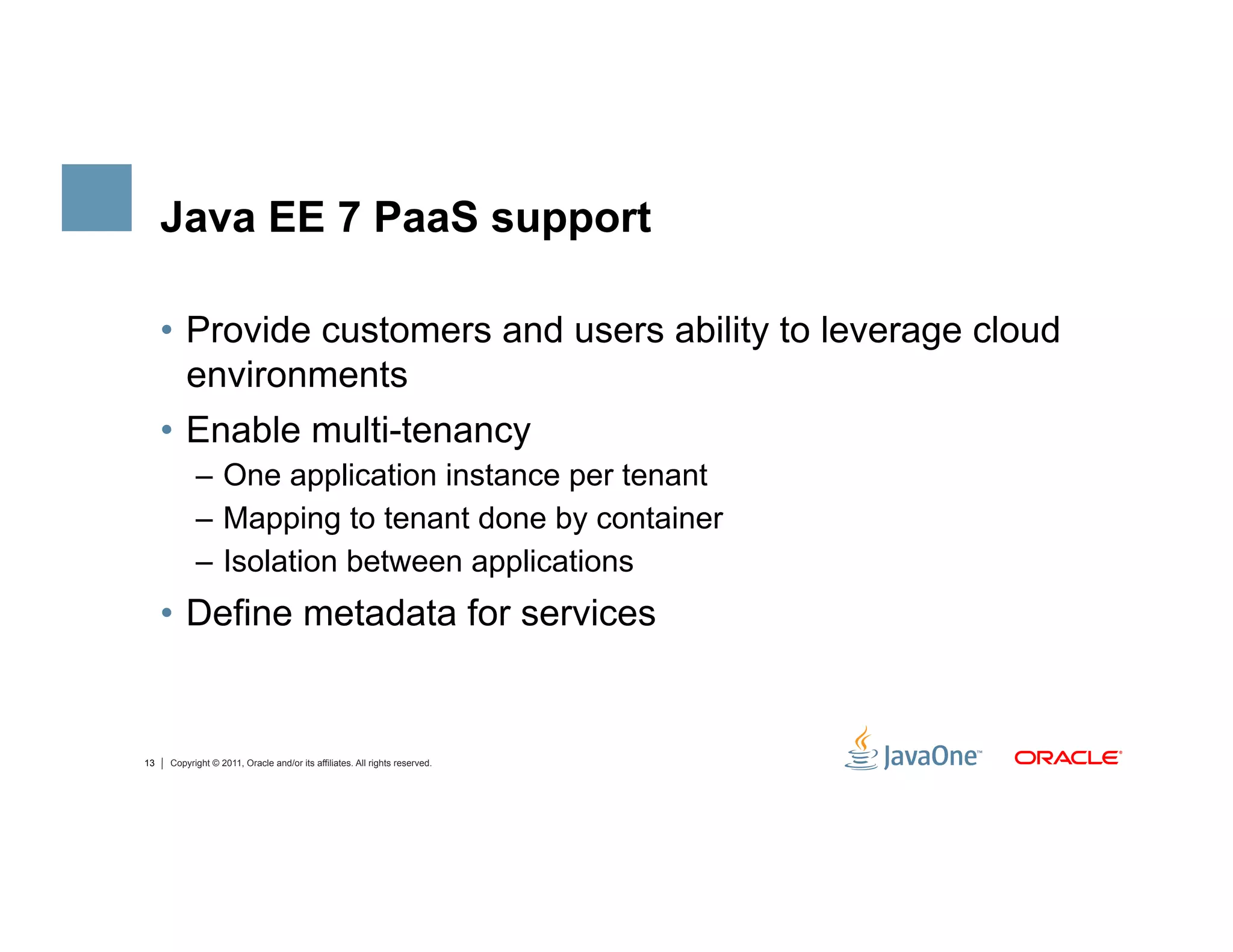 Java EE 7 PaaS support

     •  Provide customers and users ability to leverage cloud
        environments
     •  Enable multi-tenancy
           –  One application instance per tenant
           –  Mapping to tenant done by container
           –  Isolation between applications
     •  Define metadata for services


13   Copyright © 2011, Oracle and/or its affiliates. All rights reserved.
 