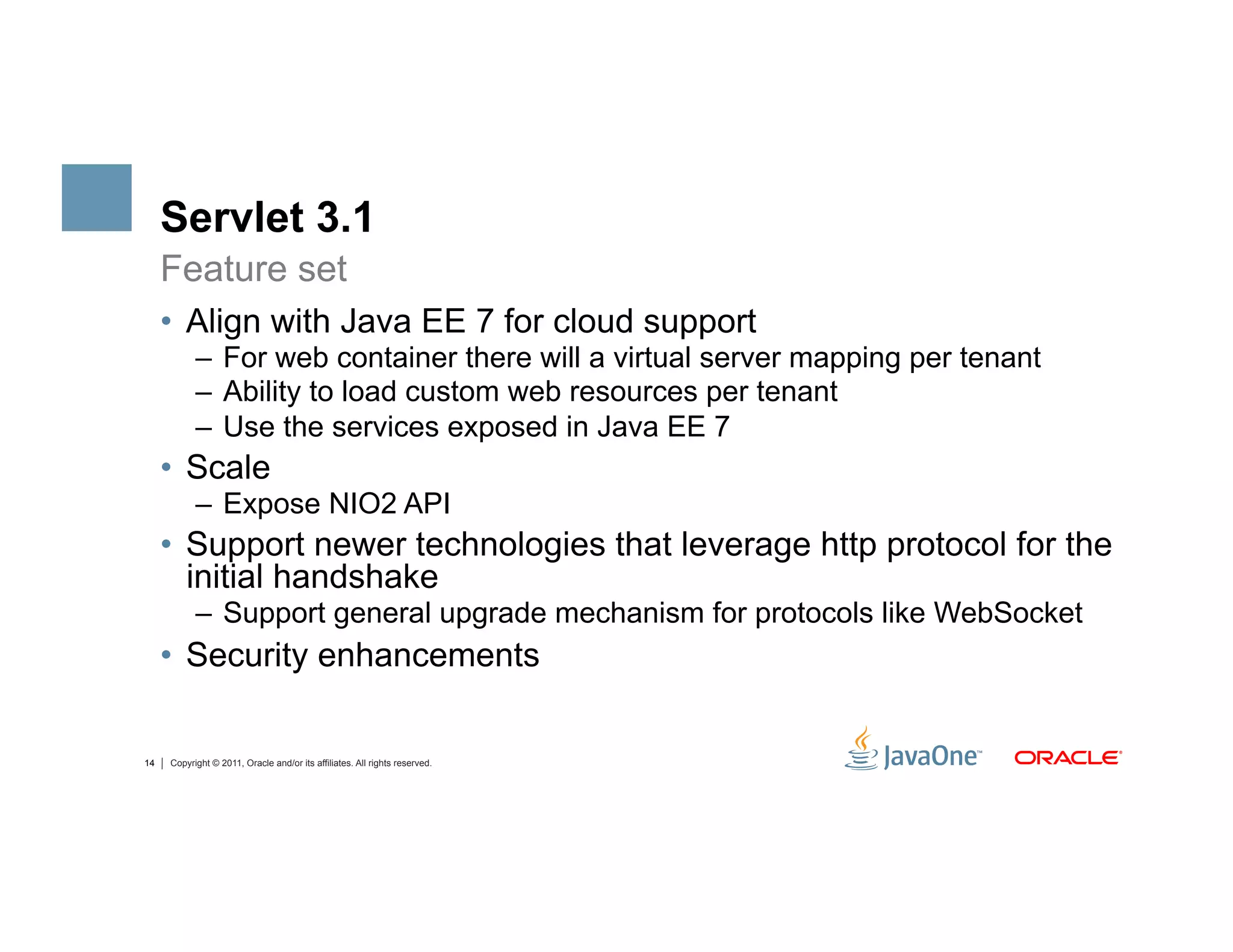 Servlet 3.1
     Feature set
     •  Align with Java EE 7 for cloud support
           –  For web container there will a virtual server mapping per tenant
           –  Ability to load custom web resources per tenant
           –  Use the services exposed in Java EE 7
     •  Scale
           –  Expose NIO2 API
     •  Support newer technologies that leverage http protocol for the
        initial handshake
           –  Support general upgrade mechanism for protocols like WebSocket
     •  Security enhancements

14   Copyright © 2011, Oracle and/or its affiliates. All rights reserved.
 