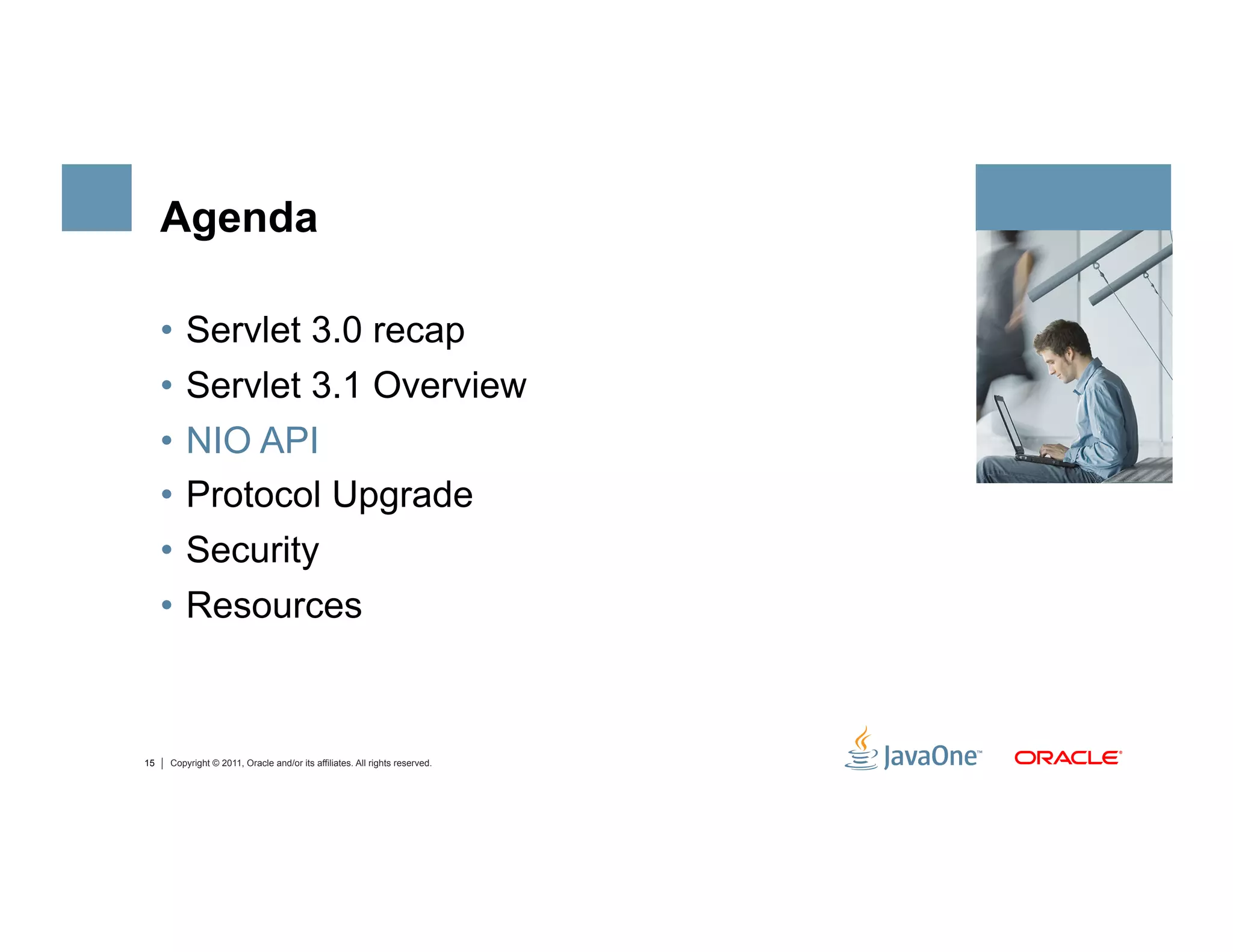 Agenda

     •  Servlet 3.0 recap
     •  Servlet 3.1 Overview
     •  NIO API
     •  Protocol Upgrade
     •  Security
     •  Resources



15   Copyright © 2011, Oracle and/or its affiliates. All rights reserved.
 