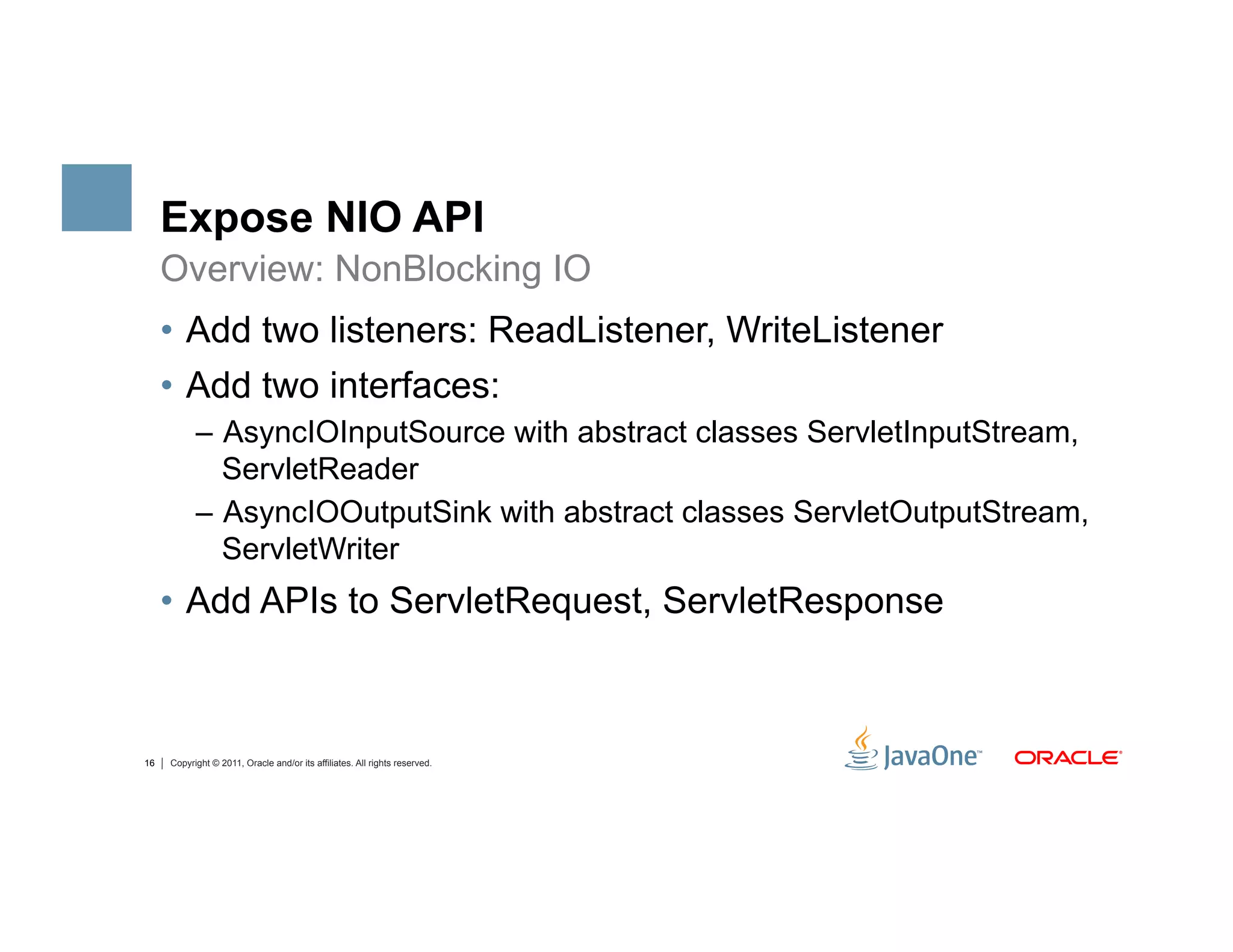 Expose NIO API
     Overview: NonBlocking IO
     •  Add two listeners: ReadListener, WriteListener
     •  Add two interfaces:
           –  AsyncIOInputSource with abstract classes ServletInputStream,
              ServletReader
           –  AsyncIOOutputSink with abstract classes ServletOutputStream,
              ServletWriter
     •  Add APIs to ServletRequest, ServletResponse



16   Copyright © 2011, Oracle and/or its affiliates. All rights reserved.
 