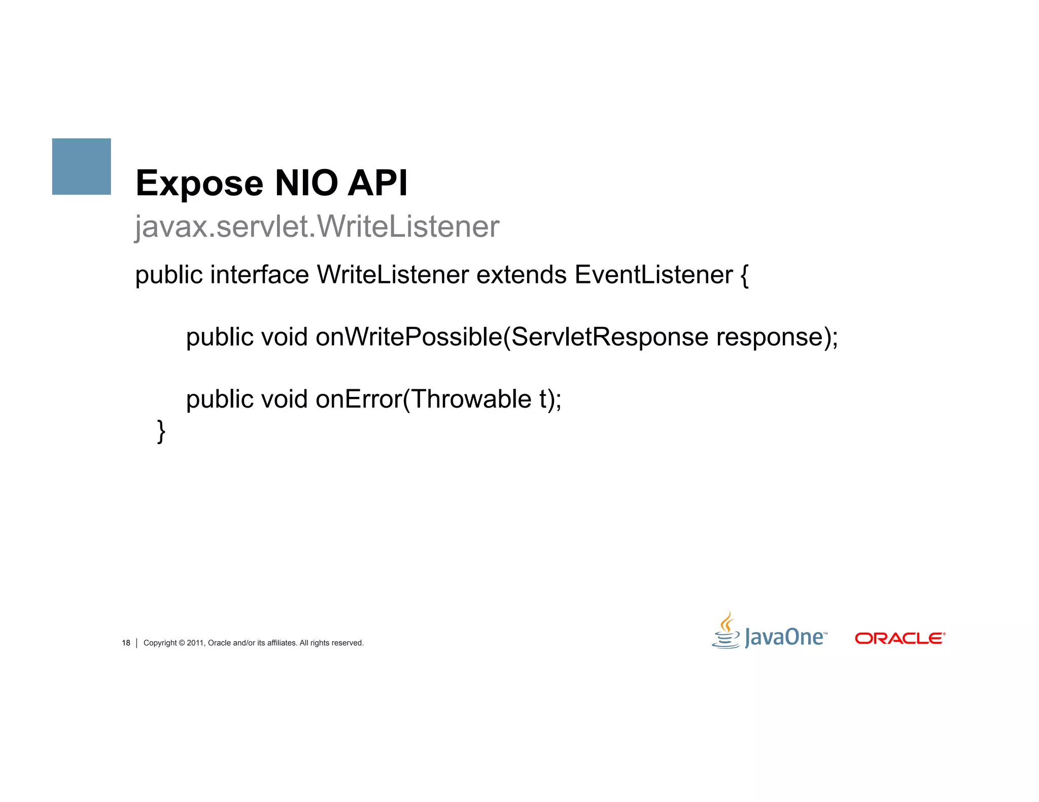 Expose NIO API
     javax.servlet.WriteListener
     public interface WriteListener extends EventListener {

                  public void onWritePossible(ServletResponse response);

                  public void onError(Throwable t);
         }




18   Copyright © 2011, Oracle and/or its affiliates. All rights reserved.
 