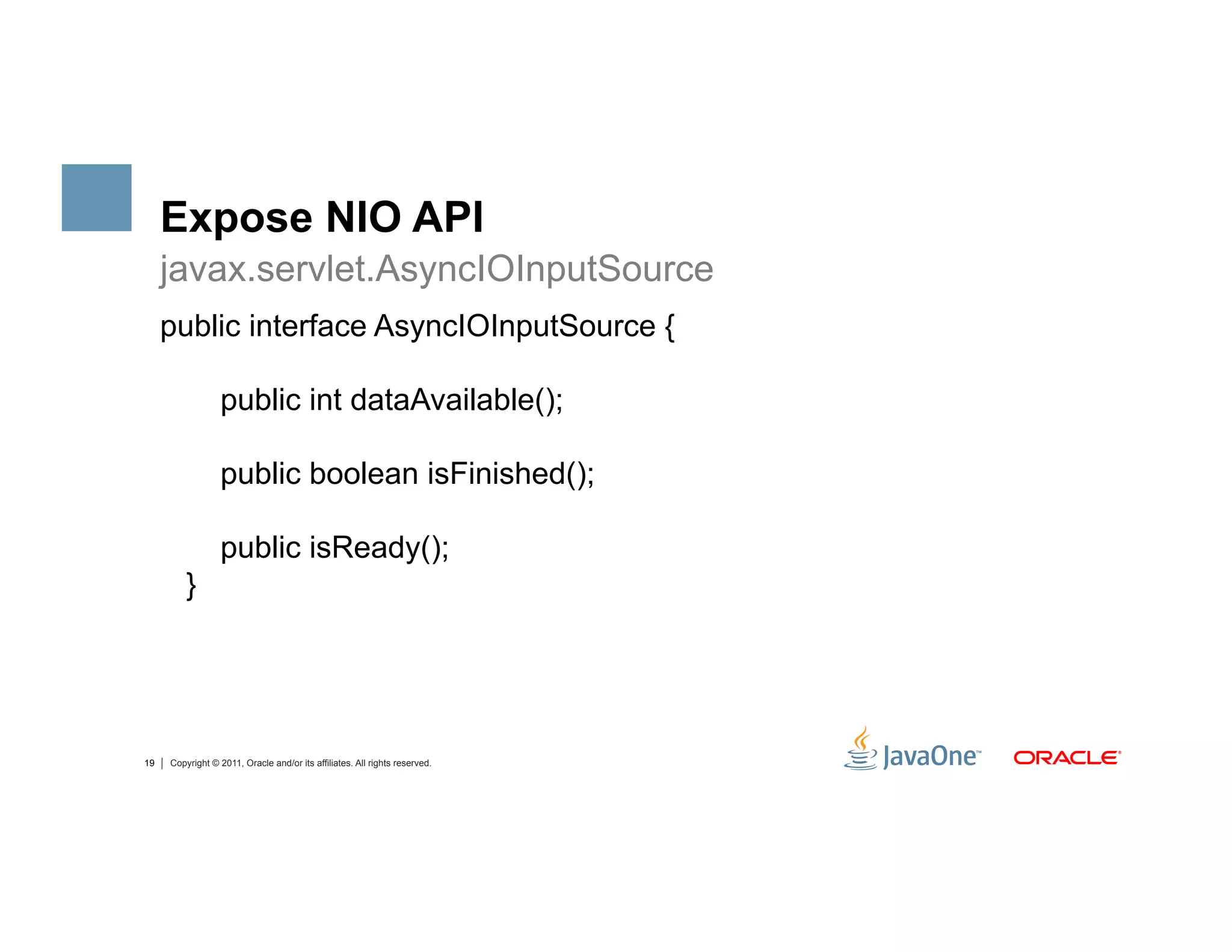 Expose NIO API
     javax.servlet.AsyncIOInputSource
     public interface AsyncIOInputSource {

                  public int dataAvailable();

                  public boolean isFinished();

                  public isReady();
         }




19   Copyright © 2011, Oracle and/or its affiliates. All rights reserved.
 