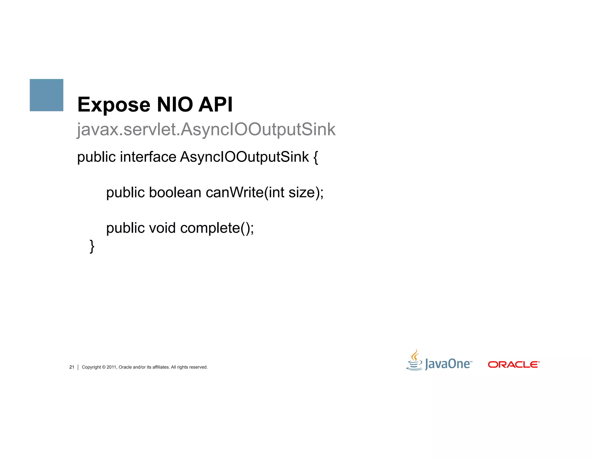 Expose NIO API
     javax.servlet.AsyncIOOutputSink
     public interface AsyncIOOutputSink {

                  public boolean canWrite(int size);

                  public void complete();
         }




21   Copyright © 2011, Oracle and/or its affiliates. All rights reserved.
 