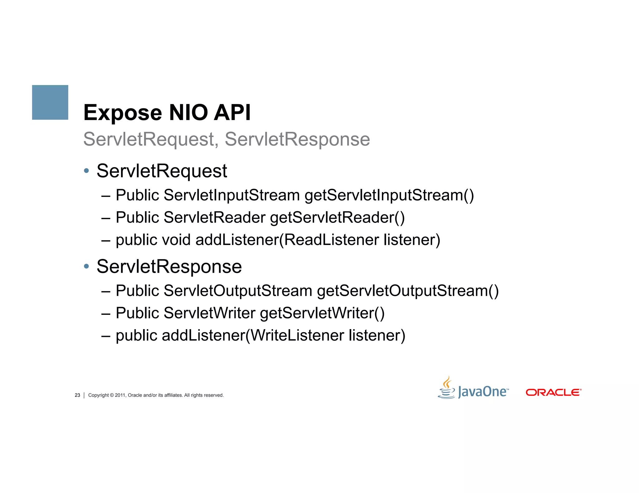 Expose NIO API
     ServletRequest, ServletResponse
     •  ServletRequest
           –  Public ServletInputStream getServletInputStream()
           –  Public ServletReader getServletReader()
           –  public void addListener(ReadListener listener)
     •  ServletResponse
           –  Public ServletOutputStream getServletOutputStream()
           –  Public ServletWriter getServletWriter()
           –  public addListener(WriteListener listener)


23   Copyright © 2011, Oracle and/or its affiliates. All rights reserved.
 