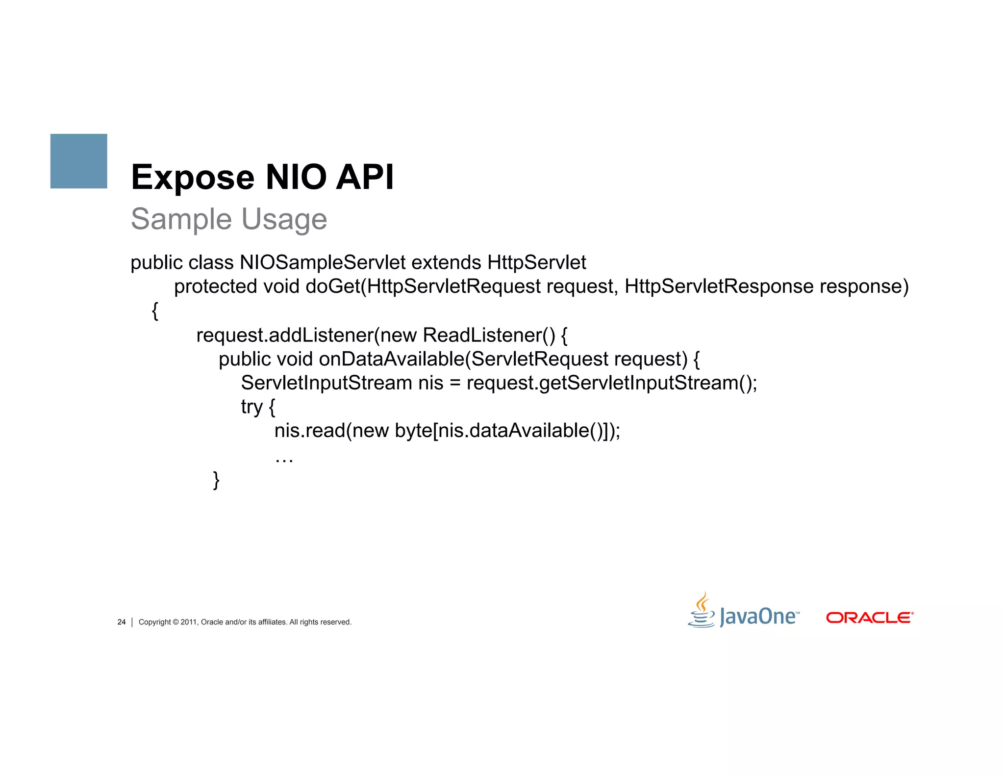Expose NIO API
     Sample Usage
     public class NIOSampleServlet extends HttpServlet
          protected void doGet(HttpServletRequest request, HttpServletResponse response)
       {
             request.addListener(new ReadListener() {
                public void onDataAvailable(ServletRequest request) {
                  ServletInputStream nis = request.getServletInputStream();
                  try {
                       nis.read(new byte[nis.dataAvailable()]);
                       …
               }




24   Copyright © 2011, Oracle and/or its affiliates. All rights reserved.
 