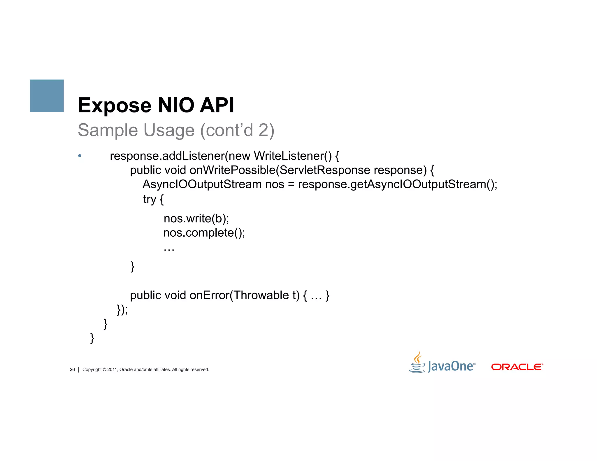 Expose NIO API
     Sample Usage (cont’d 2)
     •               response.addListener(new WriteListener() {
                         public void onWritePossible(ServletResponse response) {
                           AsyncIOOutputStream nos = response.getAsyncIOOutputStream();
                           try {
                                                 nos.write(b);
                                                 nos.complete();
                                                 …
                               }

                               public void onError(Throwable t) { … }
                        });
                 }
          }

26    Copyright © 2011, Oracle and/or its affiliates. All rights reserved.
 