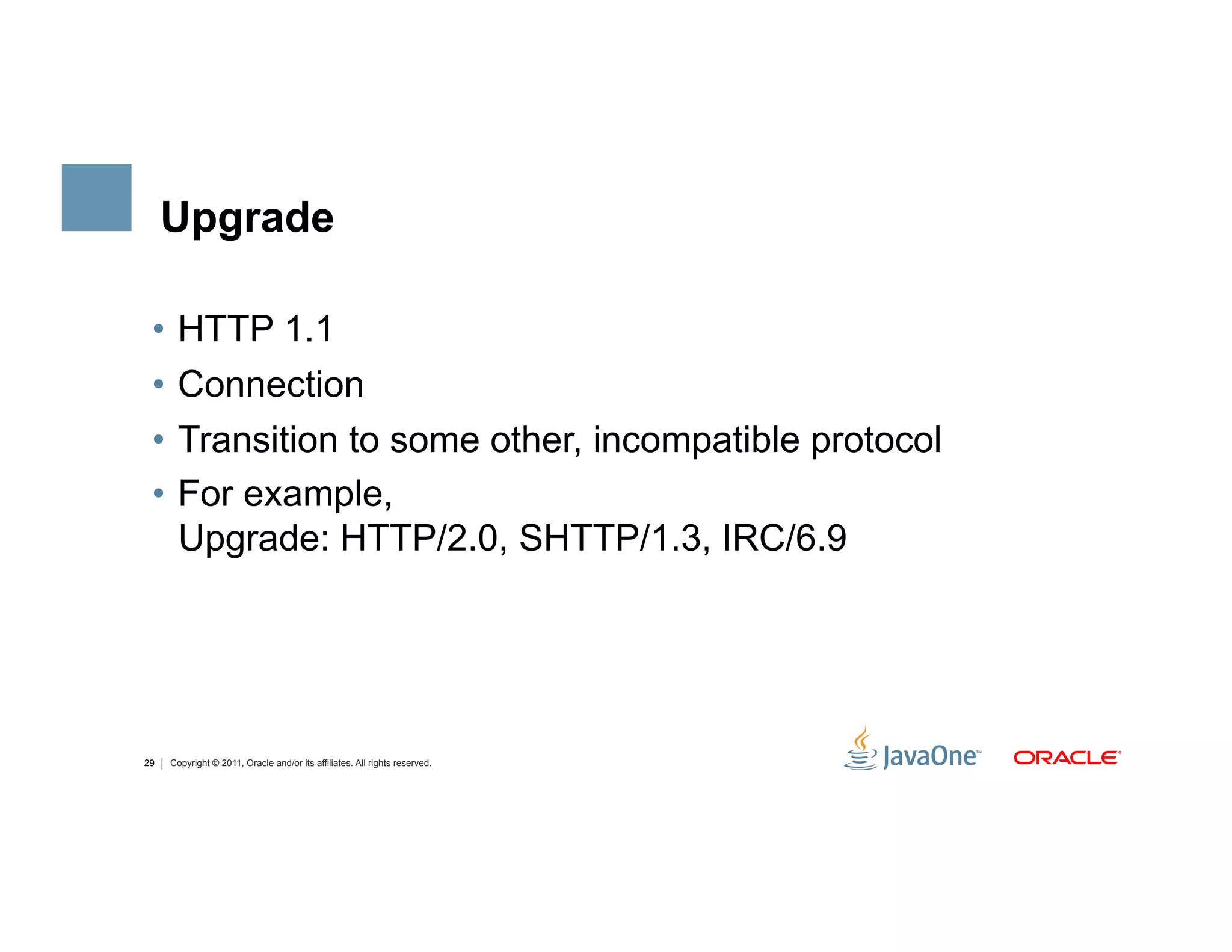 Upgrade

 •  HTTP 1.1
 •  Connection
 •  Transition to some other, incompatible protocol
 •  For example,
    Upgrade: HTTP/2.0, SHTTP/1.3, IRC/6.9




29   Copyright © 2011, Oracle and/or its affiliates. All rights reserved.
 