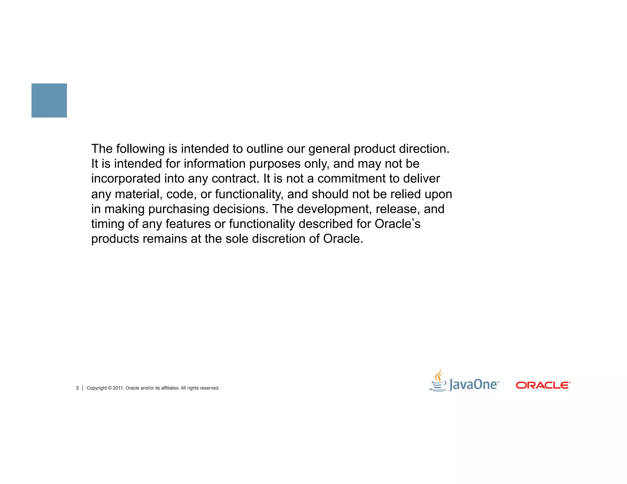The following is intended to outline our general product direction.
      It is intended for information purposes only, and may not be
      incorporated into any contract. It is not a commitment to deliver
      any material, code, or functionality, and should not be relied upon
      in making purchasing decisions. The development, release, and
      timing of any features or functionality described for Oracle s
      products remains at the sole discretion of Oracle.




3   Copyright © 2011, Oracle and/or its affiliates. All rights reserved.
 
