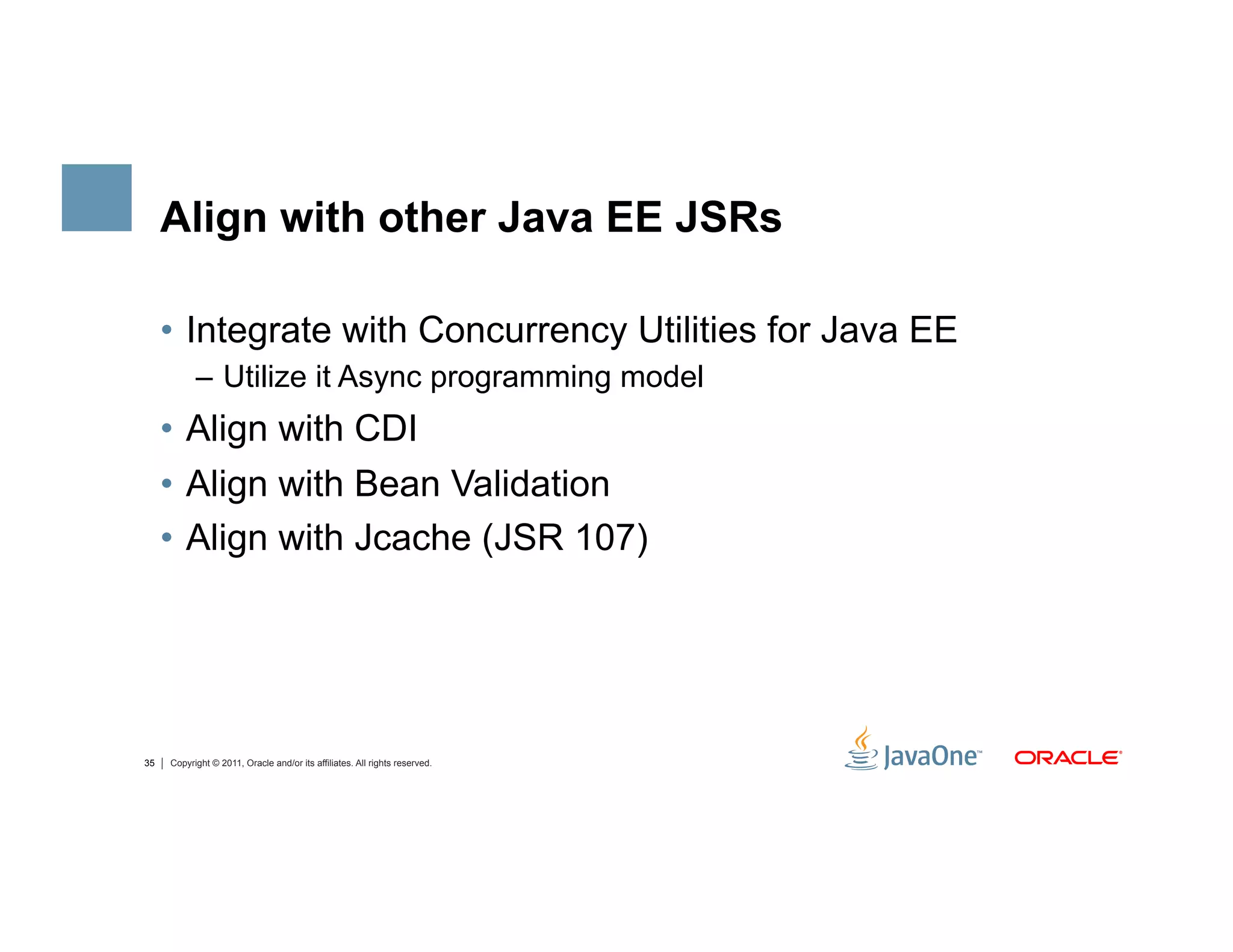 Align with other Java EE JSRs

     •  Integrate with Concurrency Utilities for Java EE
           –  Utilize it Async programming model
     •  Align with CDI
     •  Align with Bean Validation
     •  Align with Jcache (JSR 107)




35   Copyright © 2011, Oracle and/or its affiliates. All rights reserved.
 