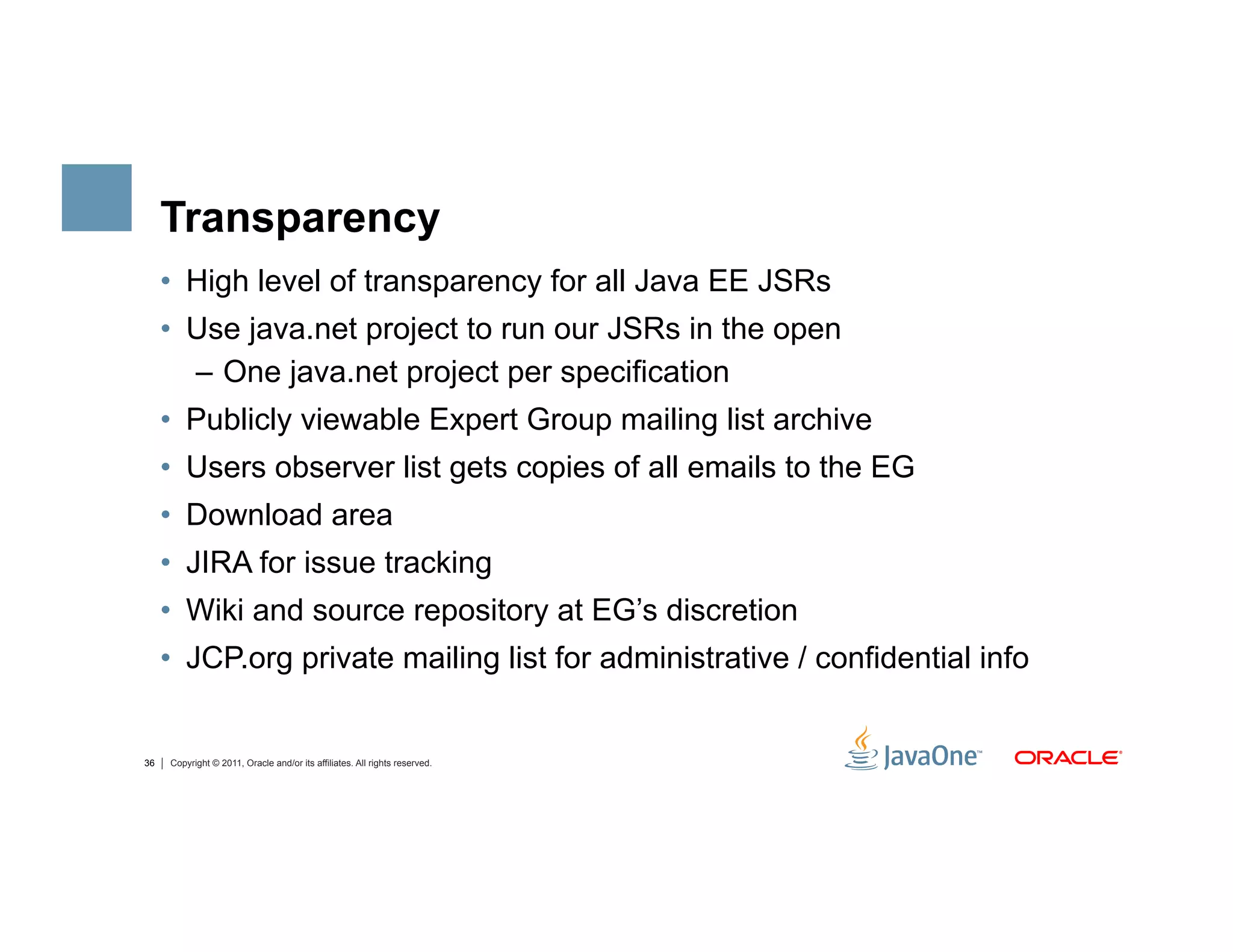 Transparency
     •  High level of transparency for all Java EE JSRs
     •  Use java.net project to run our JSRs in the open
        –  One java.net project per specification
     •  Publicly viewable Expert Group mailing list archive
     •  Users observer list gets copies of all emails to the EG
     •  Download area
     •  JIRA for issue tracking
     •  Wiki and source repository at EG’s discretion
     •  JCP.org private mailing list for administrative / confidential info


36   Copyright © 2011, Oracle and/or its affiliates. All rights reserved.
 