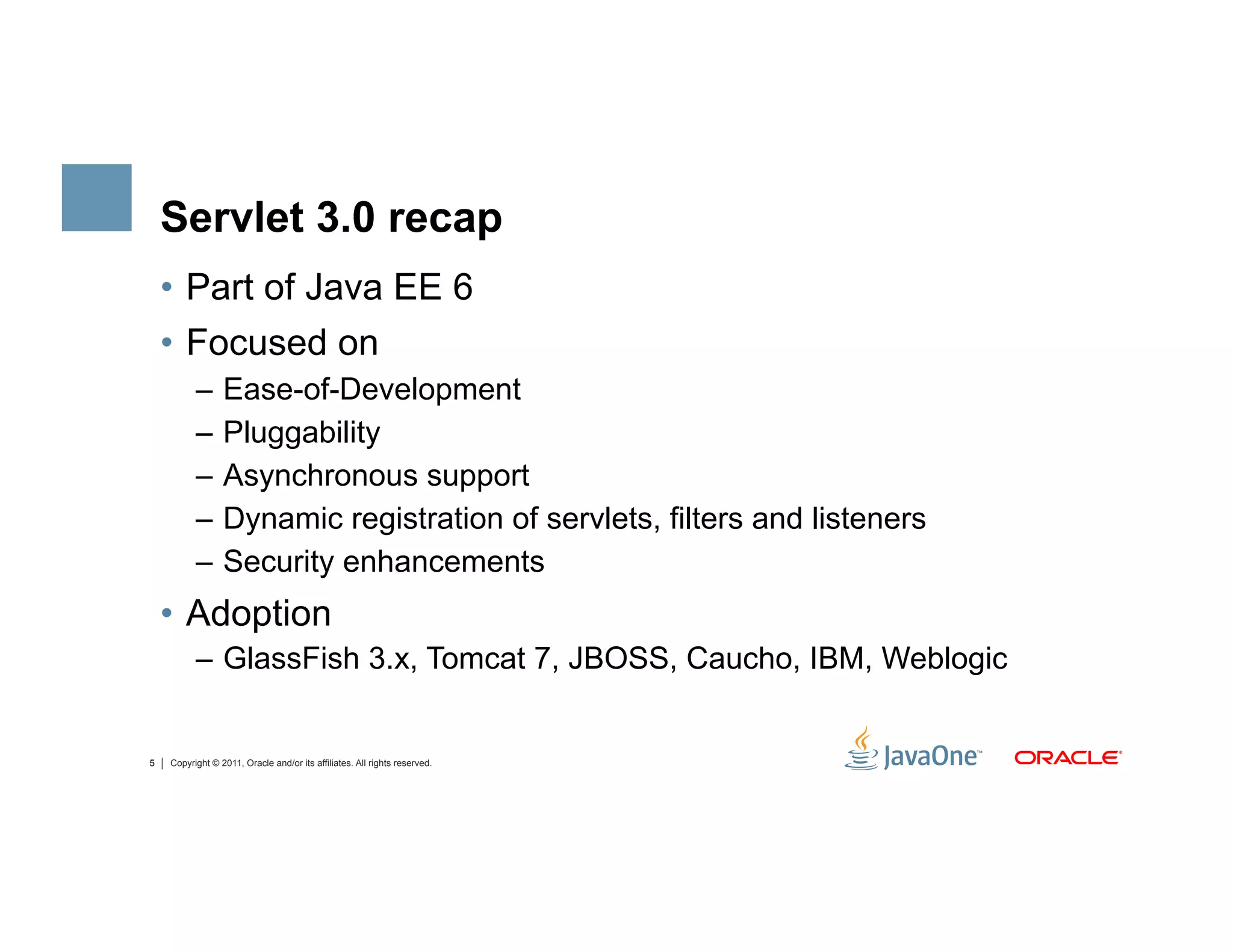 Servlet 3.0 recap
    •  Part of Java EE 6
    •  Focused on
          –  Ease-of-Development
          –  Pluggability
          –  Asynchronous support
          –  Dynamic registration of servlets, filters and listeners
          –  Security enhancements
    •  Adoption
          –  GlassFish 3.x, Tomcat 7, JBOSS, Caucho, IBM, Weblogic


5   Copyright © 2011, Oracle and/or its affiliates. All rights reserved.
 