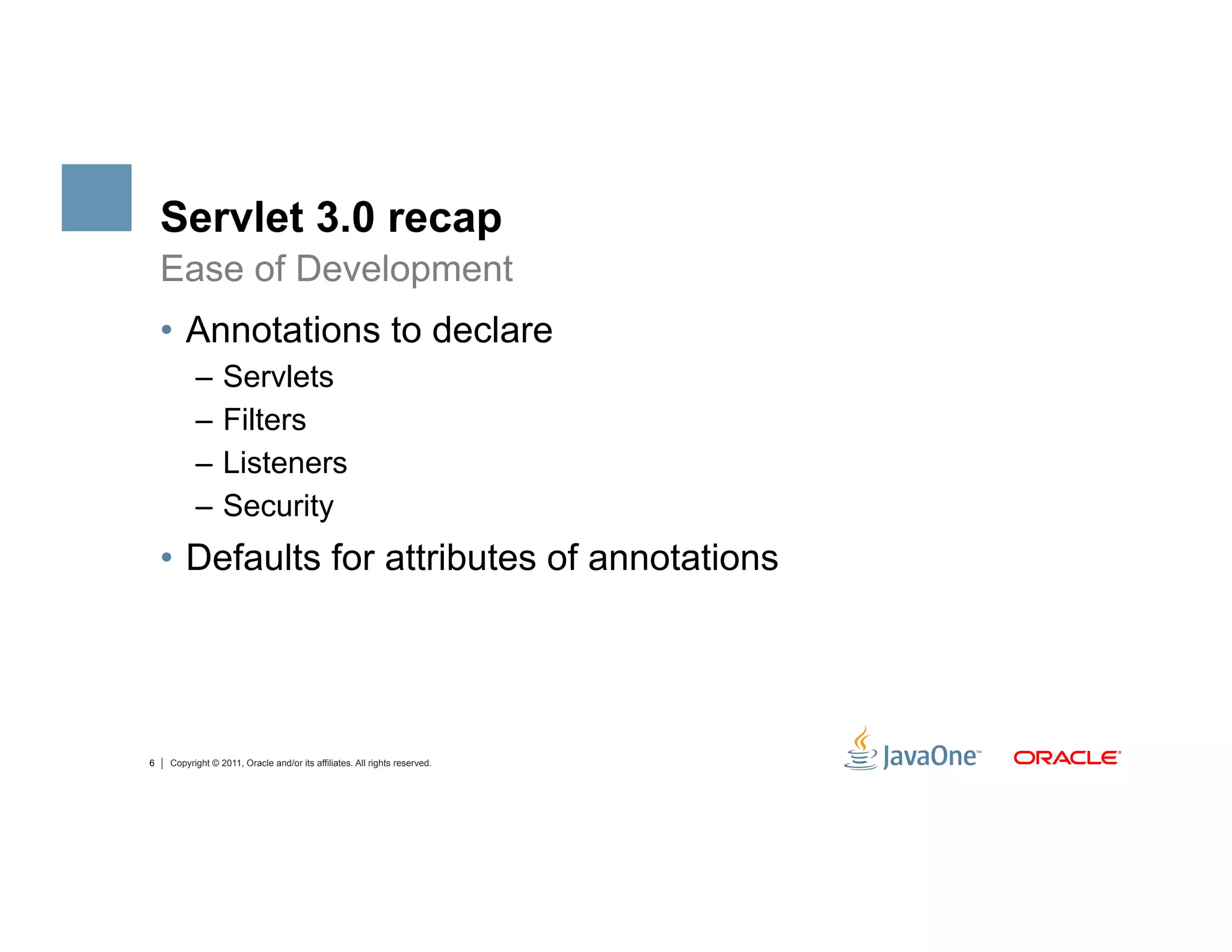 Servlet 3.0 recap
    Ease of Development
    •  Annotations to declare
          –  Servlets
          –  Filters
          –  Listeners
          –  Security
    •  Defaults for attributes of annotations




6   Copyright © 2011, Oracle and/or its affiliates. All rights reserved.
 
