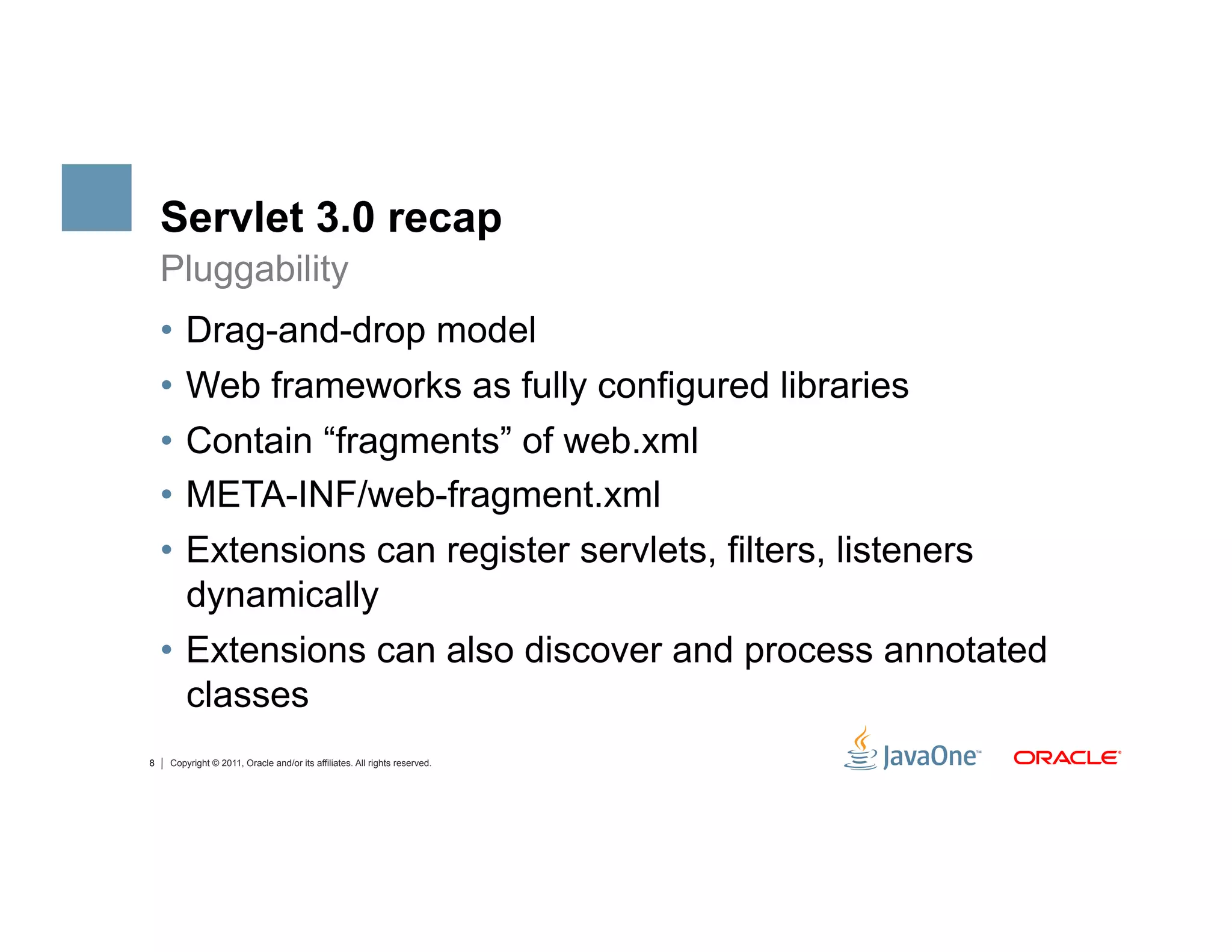 Servlet 3.0 recap
    Pluggability
    •  Drag-and-drop model
    •  Web frameworks as fully configured libraries
    •  Contain “fragments” of web.xml
    •  META-INF/web-fragment.xml
    •  Extensions can register servlets, filters, listeners
       dynamically
    •  Extensions can also discover and process annotated
       classes
8   Copyright © 2011, Oracle and/or its affiliates. All rights reserved.
 