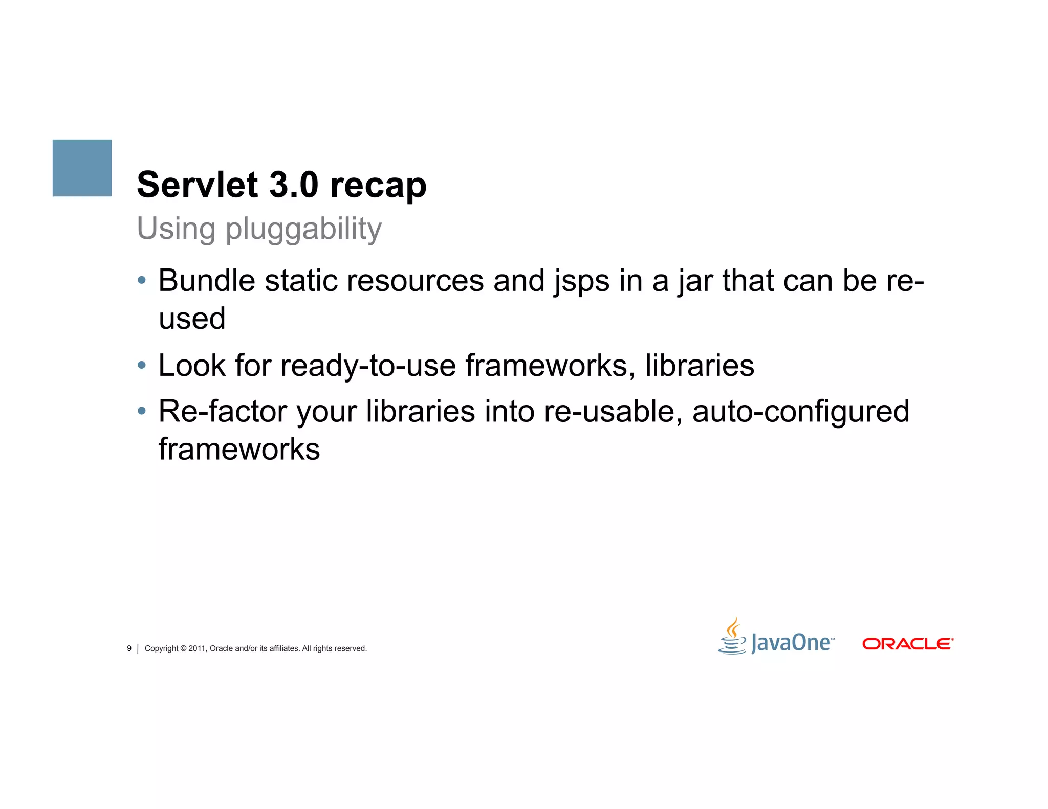 Servlet 3.0 recap
    Using pluggability
    •  Bundle static resources and jsps in a jar that can be re-
       used
    •  Look for ready-to-use frameworks, libraries
    •  Re-factor your libraries into re-usable, auto-configured
       frameworks




9   Copyright © 2011, Oracle and/or its affiliates. All rights reserved.
 