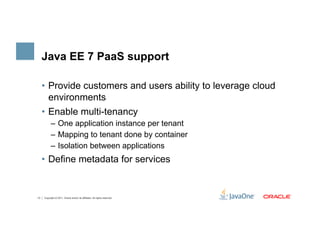 Java EE 7 PaaS support

     •  Provide customers and users ability to leverage cloud
        environments
     •  Enable multi-tenancy
           –  One application instance per tenant
           –  Mapping to tenant done by container
           –  Isolation between applications
     •  Define metadata for services


13   Copyright © 2011, Oracle and/or its affiliates. All rights reserved.
 