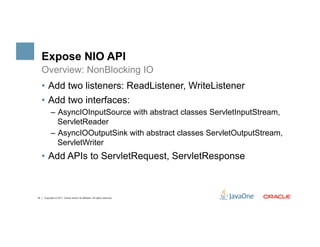 Expose NIO API
     Overview: NonBlocking IO
     •  Add two listeners: ReadListener, WriteListener
     •  Add two interfaces:
           –  AsyncIOInputSource with abstract classes ServletInputStream,
              ServletReader
           –  AsyncIOOutputSink with abstract classes ServletOutputStream,
              ServletWriter
     •  Add APIs to ServletRequest, ServletResponse



16   Copyright © 2011, Oracle and/or its affiliates. All rights reserved.
 