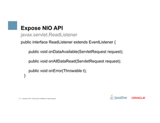 Expose NIO API
     javax.servlet.ReadListener
     public interface ReadListener extends EventListener {

                  public void onDataAvailable(ServletRequest request);

                  public void onAllDataRead(ServletRequest request);

                  public void onError(Throwable t);
         }




17   Copyright © 2011, Oracle and/or its affiliates. All rights reserved.
 