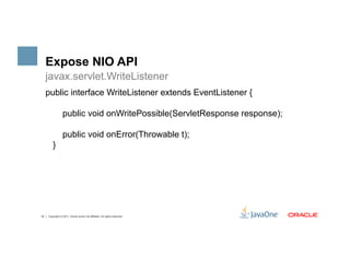 Expose NIO API
     javax.servlet.WriteListener
     public interface WriteListener extends EventListener {

                  public void onWritePossible(ServletResponse response);

                  public void onError(Throwable t);
         }




18   Copyright © 2011, Oracle and/or its affiliates. All rights reserved.
 