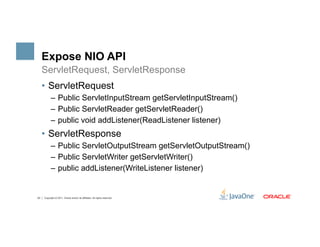 Expose NIO API
     ServletRequest, ServletResponse
     •  ServletRequest
           –  Public ServletInputStream getServletInputStream()
           –  Public ServletReader getServletReader()
           –  public void addListener(ReadListener listener)
     •  ServletResponse
           –  Public ServletOutputStream getServletOutputStream()
           –  Public ServletWriter getServletWriter()
           –  public addListener(WriteListener listener)


23   Copyright © 2011, Oracle and/or its affiliates. All rights reserved.
 