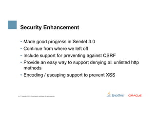 Security Enhancement

     •  Made good progress in Servlet 3.0
     •  Continue from where we left off
     •  Include support for preventing against CSRF
     •  Provide an easy way to support denying all unlisted http
        methods
     •  Encoding / escaping support to prevent XSS



34   Copyright © 2011, Oracle and/or its affiliates. All rights reserved.
 