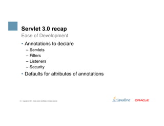 Servlet 3.0 recap
    Ease of Development
    •  Annotations to declare
          –  Servlets
          –  Filters
          –  Listeners
          –  Security
    •  Defaults for attributes of annotations




6   Copyright © 2011, Oracle and/or its affiliates. All rights reserved.
 
