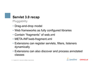 Servlet 3.0 recap
    Pluggability
    •  Drag-and-drop model
    •  Web frameworks as fully configured libraries
    •  Contain “fragments” of web.xml
    •  META-INF/web-fragment.xml
    •  Extensions can register servlets, filters, listeners
       dynamically
    •  Extensions can also discover and process annotated
       classes
8   Copyright © 2011, Oracle and/or its affiliates. All rights reserved.
 