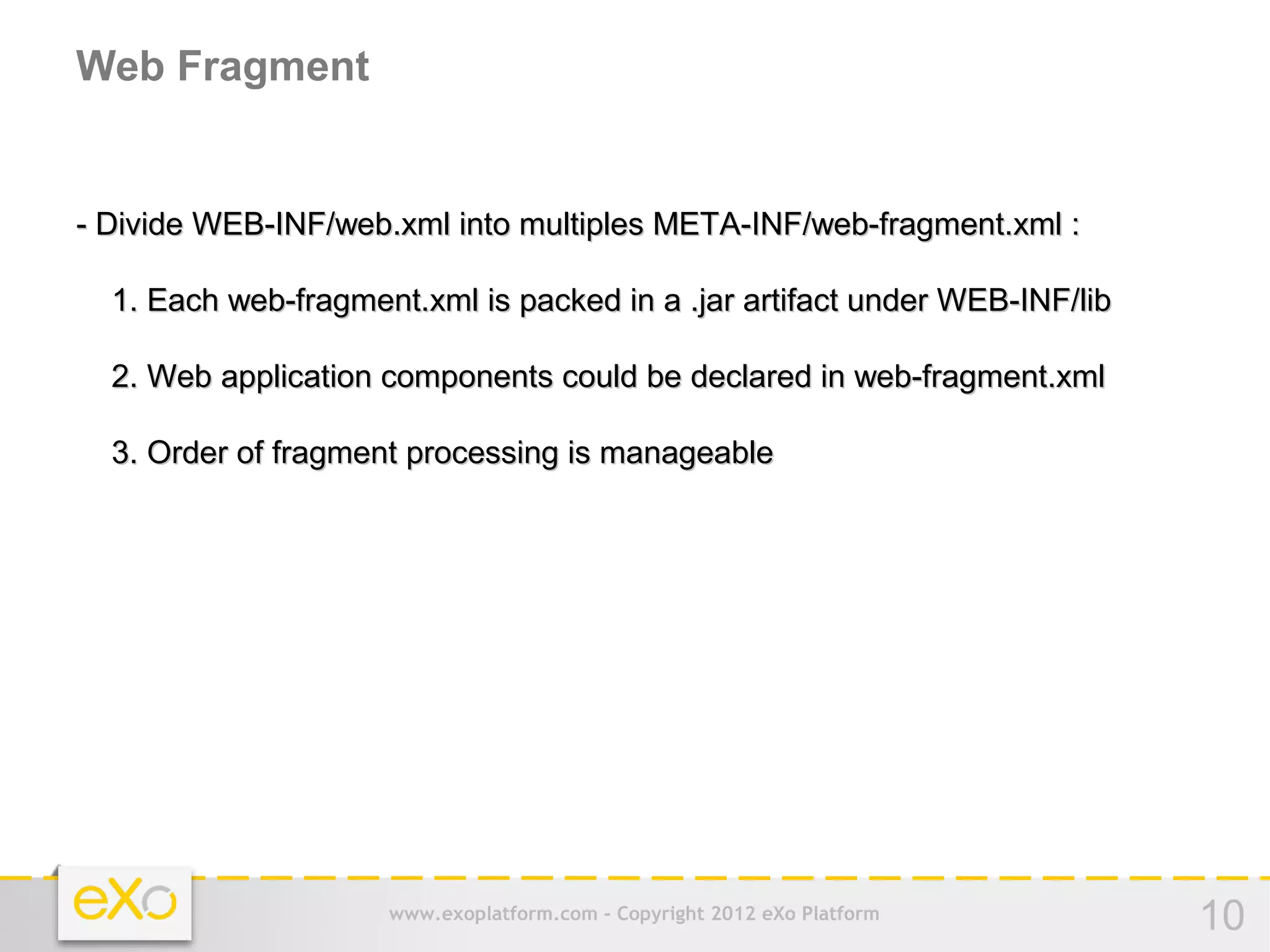 Web Fragment


- Divide WEB-INF/web.xml into multiples META-INF/web-fragment.xml :

  1. Each web-fragment.xml is packed in a .jar artifact under WEB-INF/lib

  2. Web application components could be declared in web-fragment.xml

  3. Order of fragment processing is manageable




                     www.exoplatform.com - Copyright 2012 eXo Platform      10
 