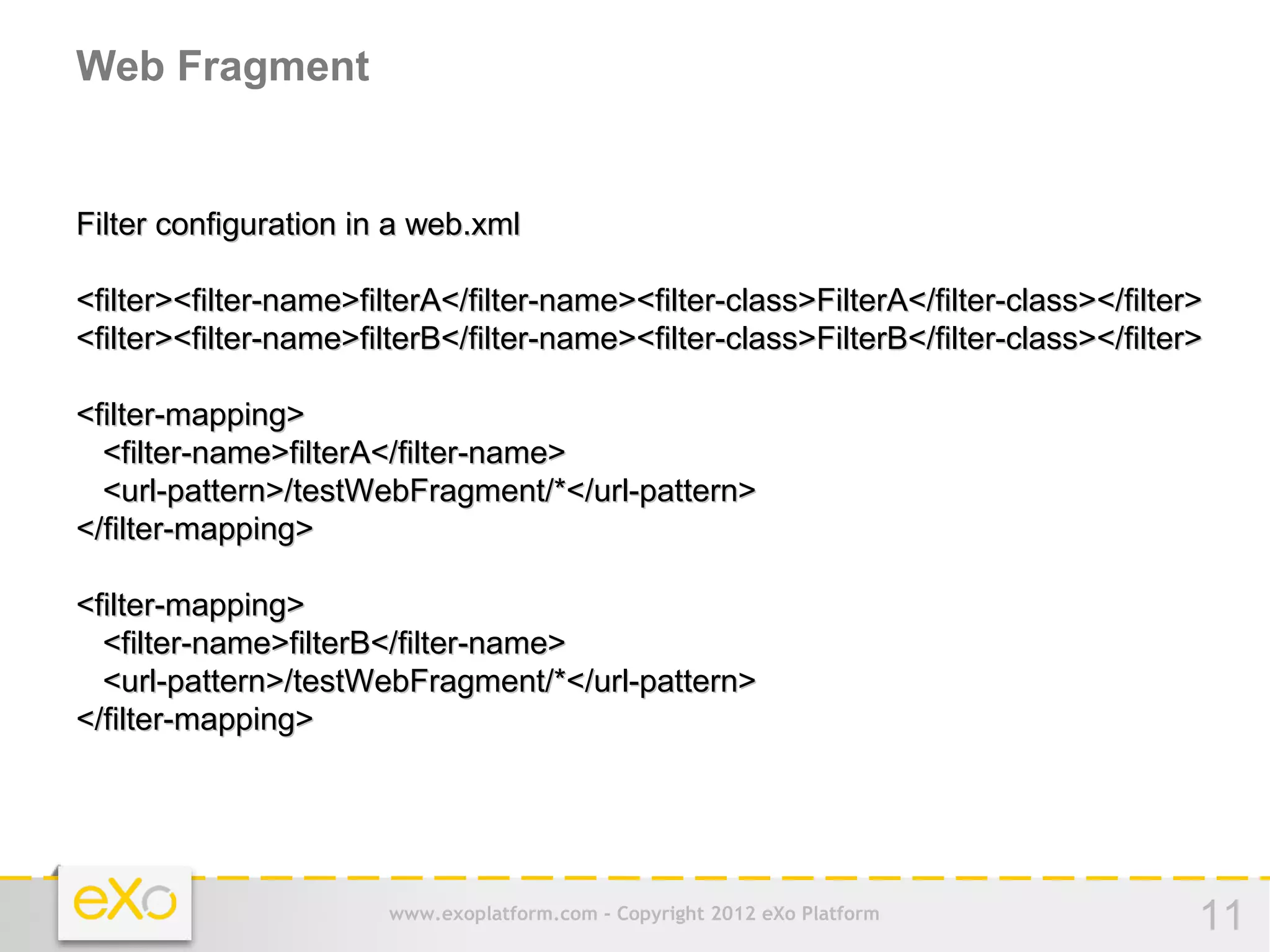 Web Fragment


Filter configuration in a web.xml

<filter><filter-name>filterA</filter-name><filter-class>FilterA</filter-class></filter>
<filter><filter-name>filterB</filter-name><filter-class>FilterB</filter-class></filter>

<filter-mapping>
  <filter-name>filterA</filter-name>
  <url-pattern>/testWebFragment/*</url-pattern>
</filter-mapping>

<filter-mapping>
  <filter-name>filterB</filter-name>
  <url-pattern>/testWebFragment/*</url-pattern>
</filter-mapping>




                        www.exoplatform.com - Copyright 2012 eXo Platform             11
 