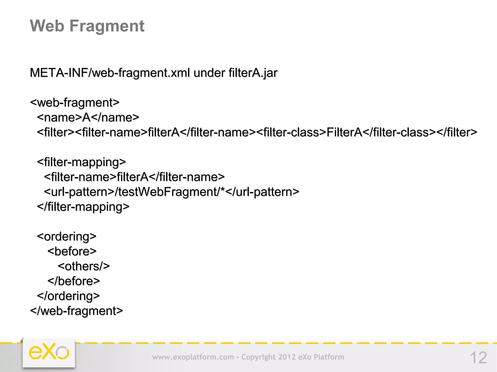 Web Fragment

META-INF/web-fragment.xml under filterA.jar

<web-fragment>
 <name>A</name>
 <filter><filter-name>filterA</filter-name><filter-class>FilterA</filter-class></filter>

 <filter-mapping>
  <filter-name>filterA</filter-name>
  <url-pattern>/testWebFragment/*</url-pattern>
 </filter-mapping>

 <ordering>
   <before>
     <others/>
   </before>
 </ordering>
</web-fragment>


                        www.exoplatform.com - Copyright 2012 eXo Platform             12
 
