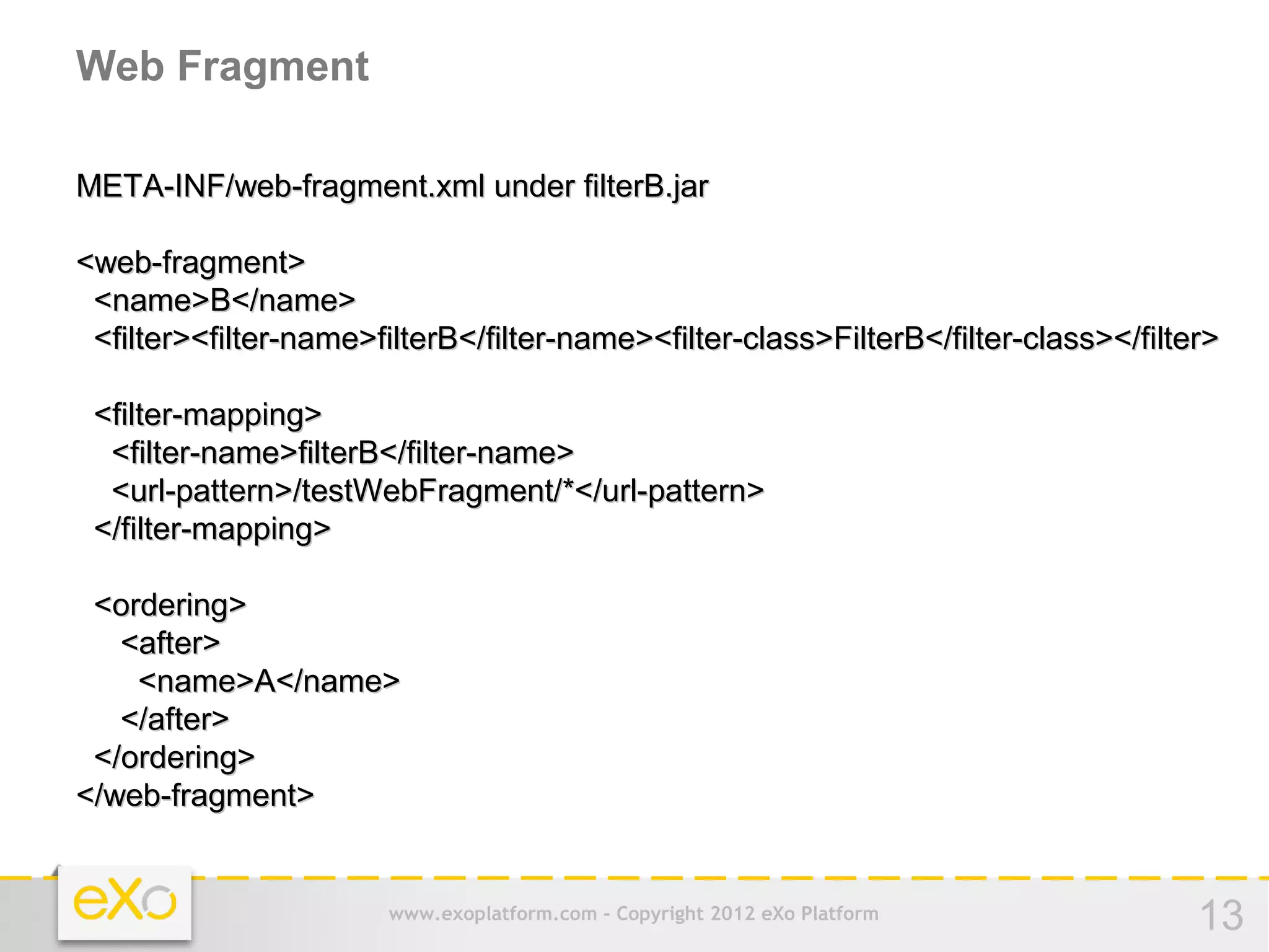 Web Fragment

META-INF/web-fragment.xml under filterB.jar

<web-fragment>
 <name>B</name>
 <filter><filter-name>filterB</filter-name><filter-class>FilterB</filter-class></filter>

 <filter-mapping>
  <filter-name>filterB</filter-name>
  <url-pattern>/testWebFragment/*</url-pattern>
 </filter-mapping>

 <ordering>
   <after>
    <name>A</name>
   </after>
 </ordering>
</web-fragment>


                        www.exoplatform.com - Copyright 2012 eXo Platform             13
 