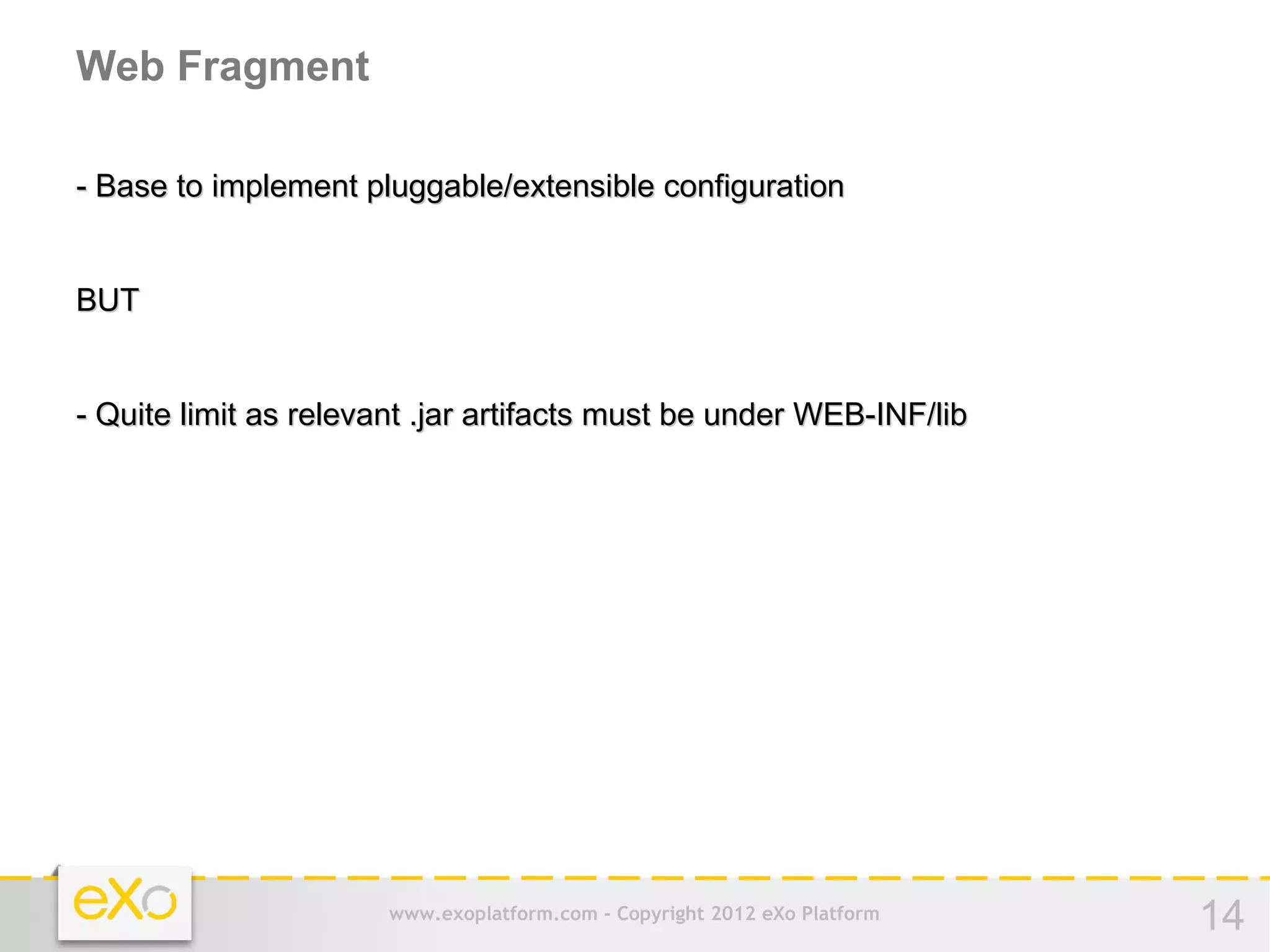 Web Fragment

- Base to implement pluggable/extensible configuration


BUT


- Quite limit as relevant .jar artifacts must be under WEB-INF/lib




                       www.exoplatform.com - Copyright 2012 eXo Platform   14
 