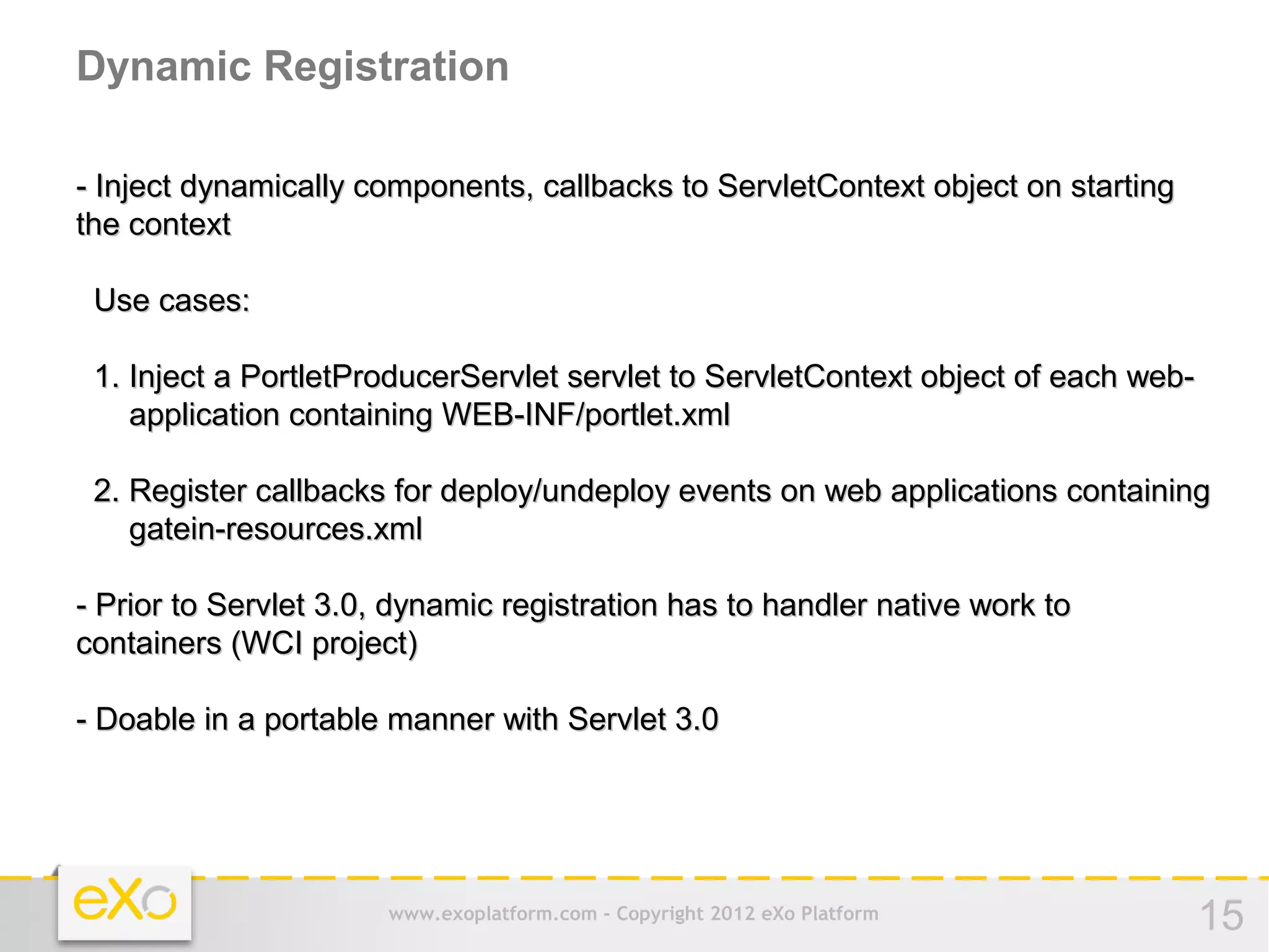 Dynamic Registration

- Inject dynamically components, callbacks to ServletContext object on starting
the context

 Use cases:

 1. Inject a PortletProducerServlet servlet to ServletContext object of each web-
    application containing WEB-INF/portlet.xml

 2. Register callbacks for deploy/undeploy events on web applications containing
    gatein-resources.xml

- Prior to Servlet 3.0, dynamic registration has to handler native work to
containers (WCI project)

- Doable in a portable manner with Servlet 3.0




                       www.exoplatform.com - Copyright 2012 eXo Platform            15
 