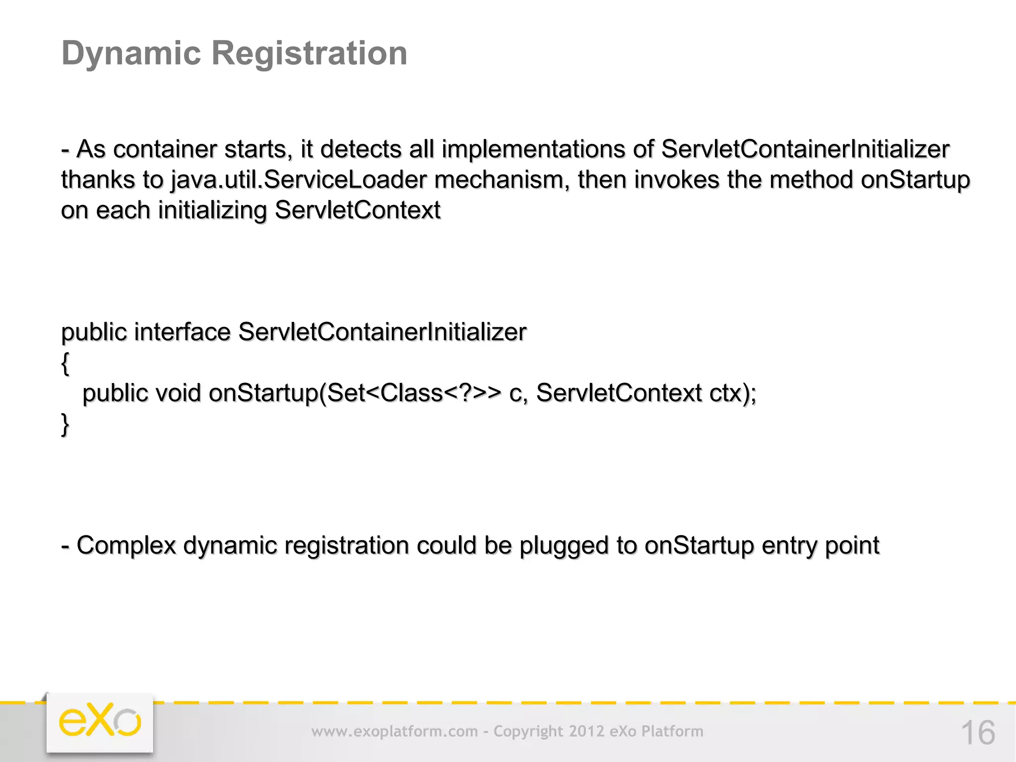 Dynamic Registration

- As container starts, it detects all implementations of ServletContainerInitializer
thanks to java.util.ServiceLoader mechanism, then invokes the method onStartup
on each initializing ServletContext



public interface ServletContainerInitializer
{
  public void onStartup(Set<Class<?>> c, ServletContext ctx);
}



- Complex dynamic registration could be plugged to onStartup entry point




                       www.exoplatform.com - Copyright 2012 eXo Platform          16
 