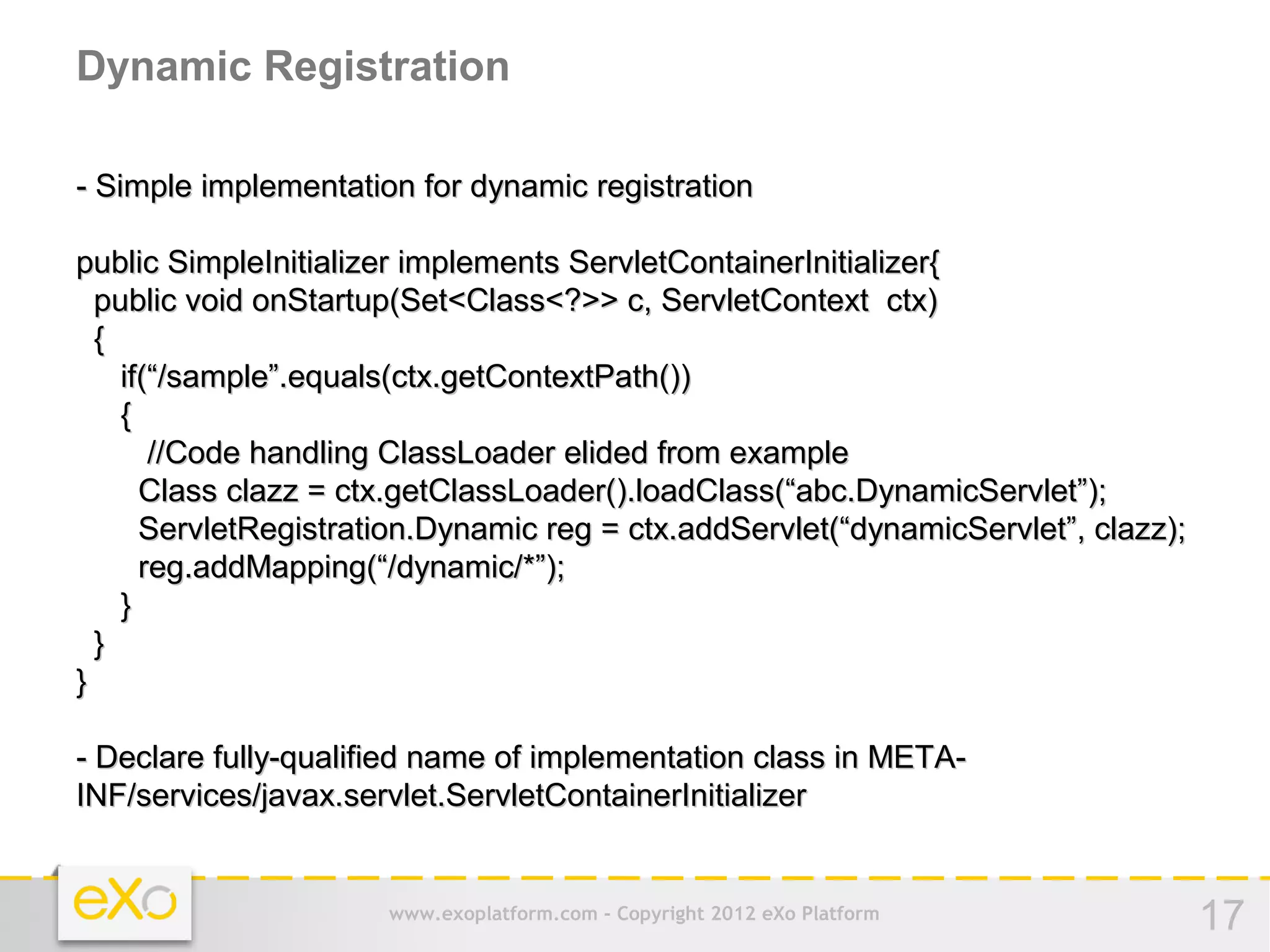 Dynamic Registration

- Simple implementation for dynamic registration

public SimpleInitializer implements ServletContainerInitializer{
  public void onStartup(Set<Class<?>> c, ServletContext ctx)
  {
    if(“/sample”.equals(ctx.getContextPath())
    {
       //Code handling ClassLoader elided from example
      Class clazz = ctx.getClassLoader().loadClass(“abc.DynamicServlet”);
      ServletRegistration.Dynamic reg = ctx.addServlet(“dynamicServlet”, clazz);
      reg.addMapping(“/dynamic/*”);
    }
  }
}

- Declare fully-qualified name of implementation class in META-
INF/services/javax.servlet.ServletContainerInitializer


                      www.exoplatform.com - Copyright 2012 eXo Platform            17
 