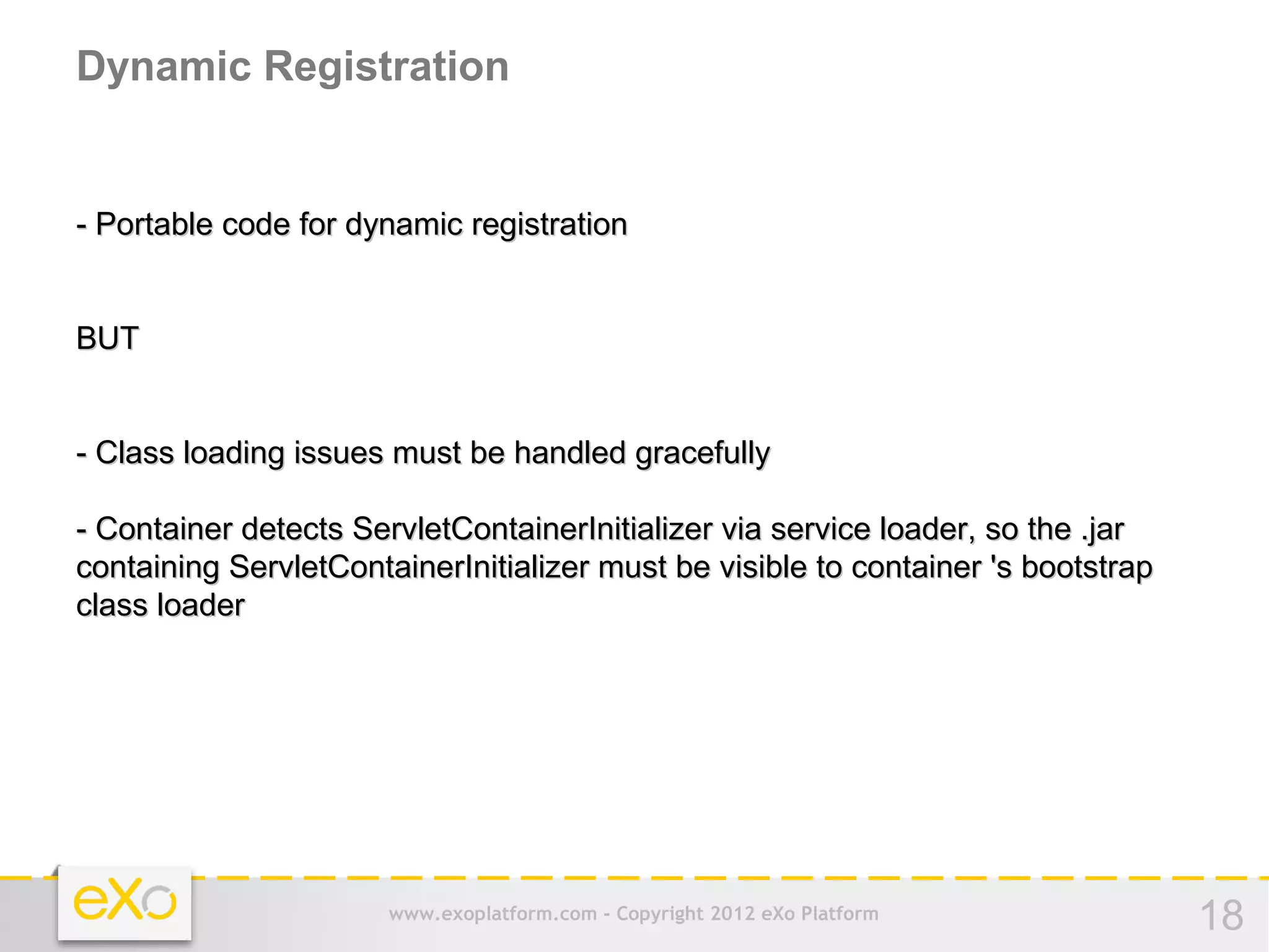 Dynamic Registration


- Portable code for dynamic registration


BUT


- Class loading issues must be handled gracefully

- Container detects ServletContainerInitializer via service loader, so the .jar
containing ServletContainerInitializer must be visible to container 's bootstrap
class loader




                       www.exoplatform.com - Copyright 2012 eXo Platform           18
 