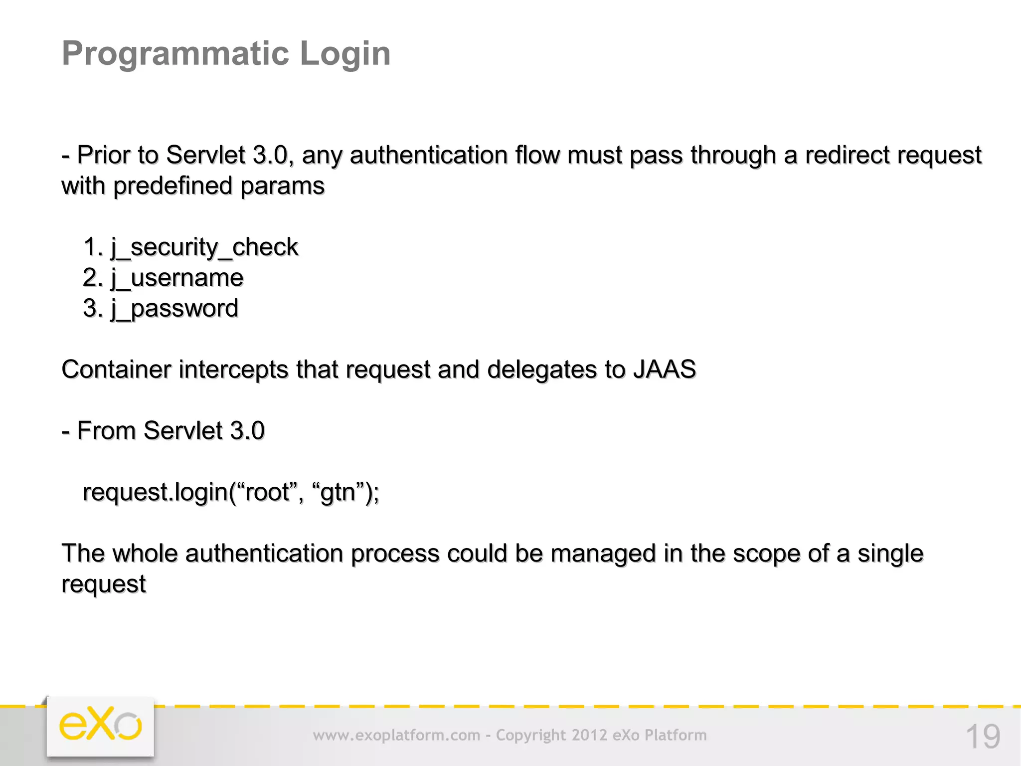 Programmatic Login

- Prior to Servlet 3.0, any authentication flow must pass through a redirect request
with predefined params

 1. j_security_check
 2. j_username
 3. j_password

Container intercepts that request and delegates to JAAS

- From Servlet 3.0

 request.login(“root”, “gtn”);

The whole authentication process could be managed in the scope of a single
request




                       www.exoplatform.com - Copyright 2012 eXo Platform          19
 