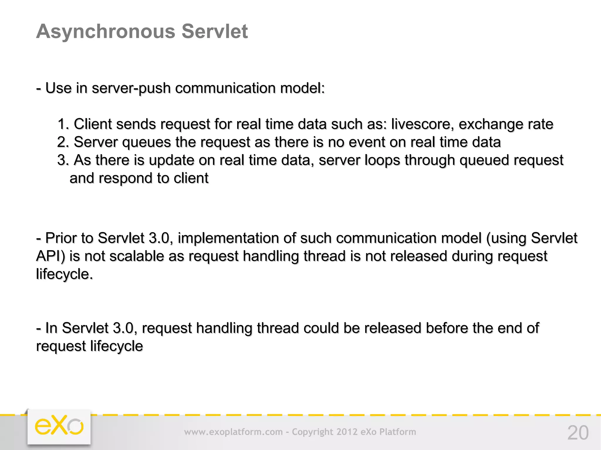 Asynchronous Servlet

- Use in server-push communication model:

   1. Client sends request for real time data such as: livescore, exchange rate
   2. Server queues the request as there is no event on real time data
   3. As there is update on real time data, server loops through queued request
     and respond to client



- Prior to Servlet 3.0, implementation of such communication model (using Servlet
API) is not scalable as request handling thread is not released during request
lifecycle.


- In Servlet 3.0, request handling thread could be released before the end of
request lifecycle




                      www.exoplatform.com - Copyright 2012 eXo Platform           20
 