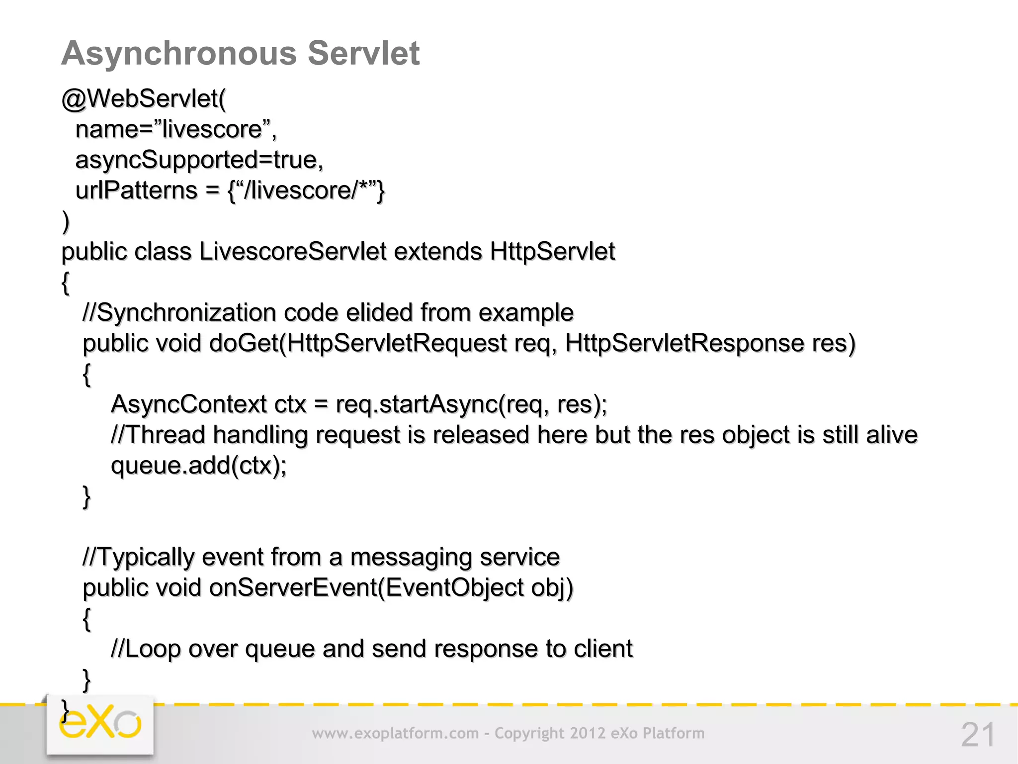 Asynchronous Servlet
@WebServlet(
  name=”livescore”,
  asyncSupported=true,
  urlPatterns = {“/livescore/*”}
)
public class LivescoreServlet extends HttpServlet
{
   //Synchronization code elided from example
   public void doGet(HttpServletRequest req, HttpServletResponse res)
   {
      AsyncContext ctx = req.startAsync(req, res);
      //Thread handling request is released here but the res object is still alive
      queue.add(ctx);
   }

    //Typically event from a messaging service
    public void onServerEvent(EventObject obj)
    {
       //Loop over queue and send response to client
    }
}
                       www.exoplatform.com - Copyright 2012 eXo Platform             21
 