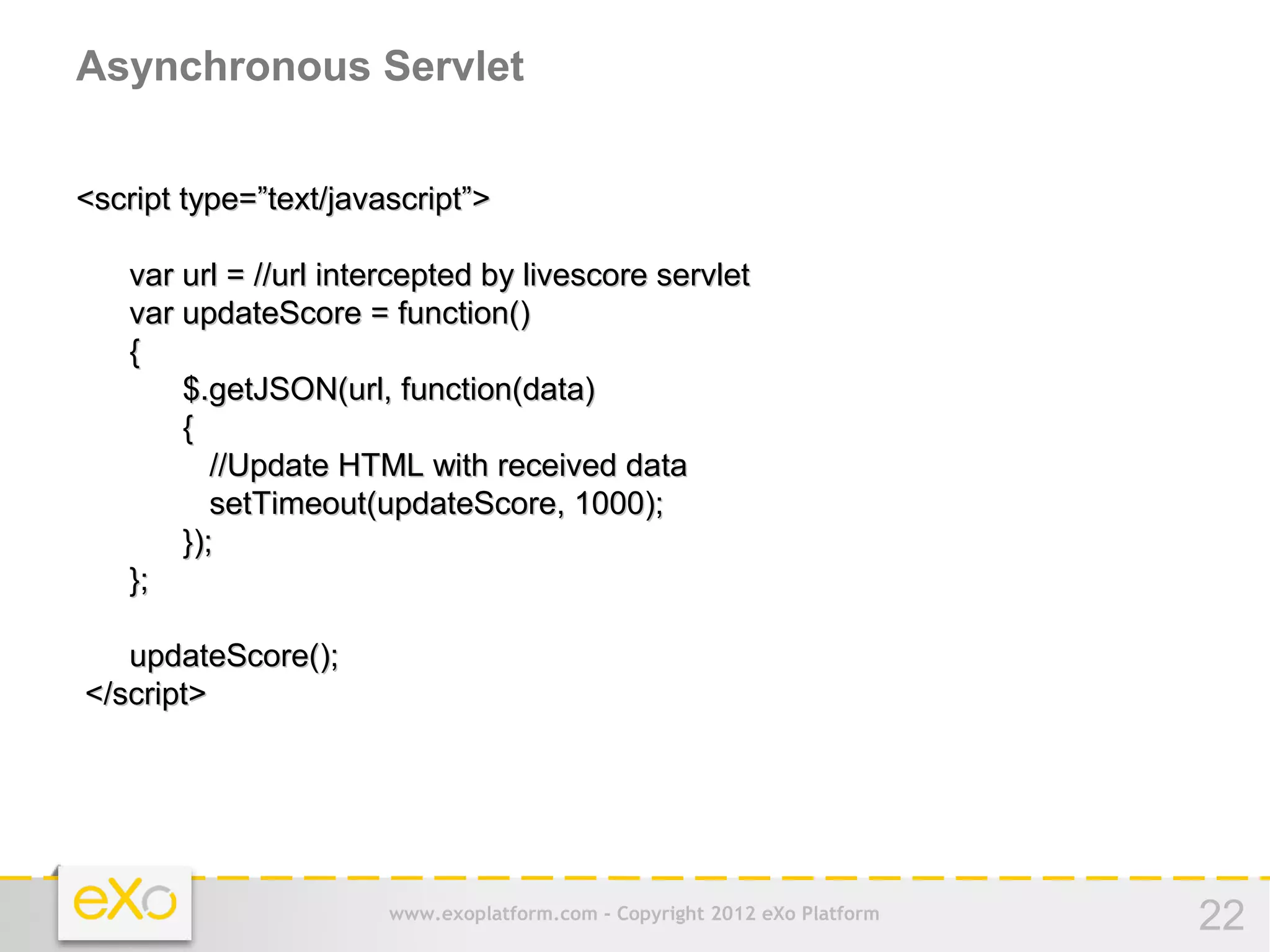 Asynchronous Servlet


<script type=”text/javascript”>

   var url = //url intercepted by livescore servlet
   var updateScore = function()
   {
       $.getJSON(url, function(data)
       {
          //Update HTML with received data
          setTimeout(updateScore, 1000);
       });
   };

   updateScore();
</script>




                       www.exoplatform.com - Copyright 2012 eXo Platform   22
 