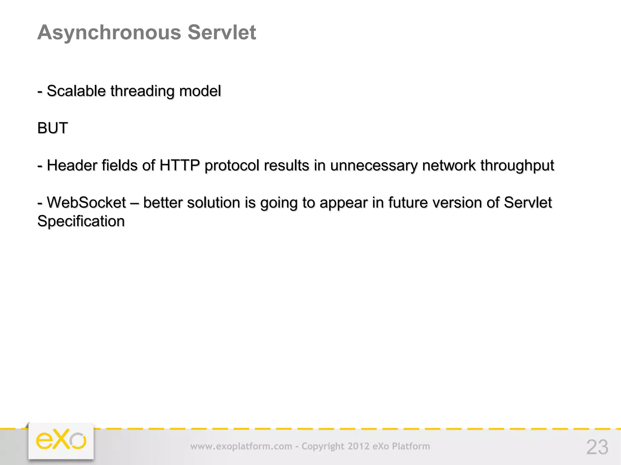 Asynchronous Servlet

- Scalable threading model

BUT

- Header fields of HTTP protocol results in unnecessary network throughput

- WebSocket – better solution is going to appear in future version of Servlet
Specification




                      www.exoplatform.com - Copyright 2012 eXo Platform         23
 
