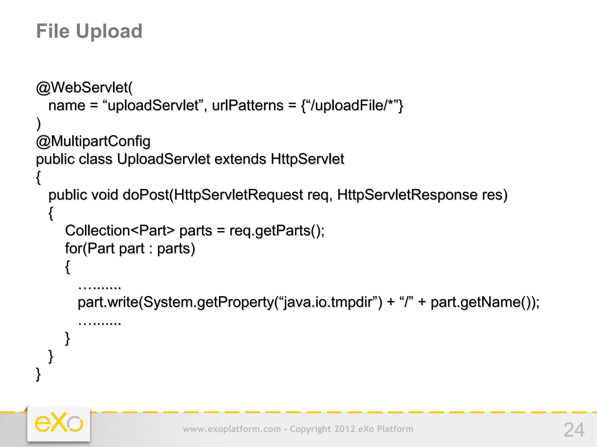 File Upload

@WebServlet(
  name = “uploadServlet”, urlPatterns = {“/uploadFile/*”}
)
@MultipartConfig
public class UploadServlet extends HttpServlet
{
  public void doPost(HttpServletRequest req, HttpServletResponse res)
  {
    Collection<Part> parts = req.getParts();
    for(Part part : parts)
    {
       ….......
       part.write(System.getProperty(“java.io.tmpdir”) + “/” + part.getName());
       ….......
    }
  }
}


                       www.exoplatform.com - Copyright 2012 eXo Platform          24
 