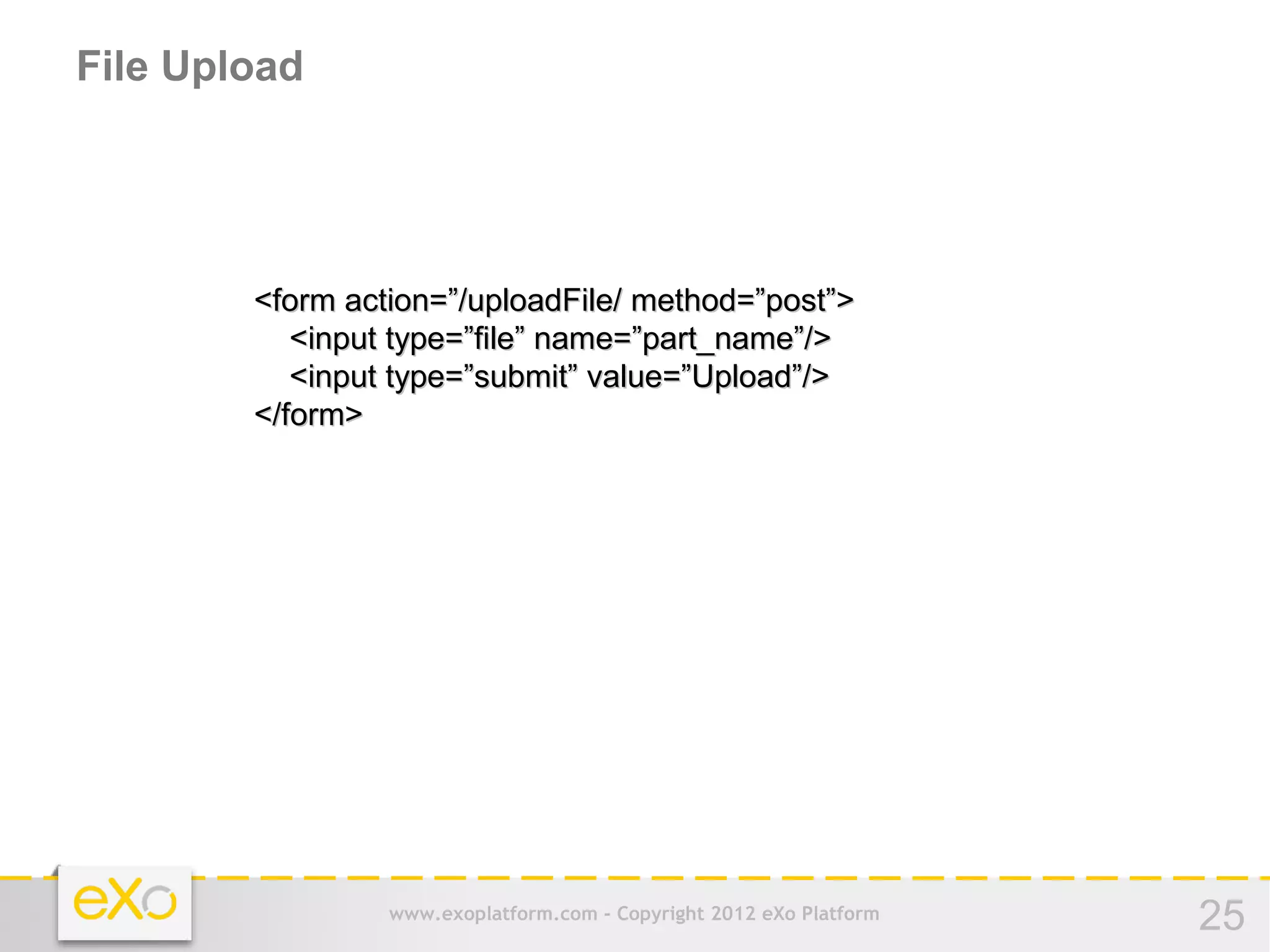 File Upload




        <form action=”/uploadFile/ method=”post”>
           <input type=”file” name=”part_name”/>
           <input type=”submit” value=”Upload”/>
        </form>




                 www.exoplatform.com - Copyright 2012 eXo Platform   25
 