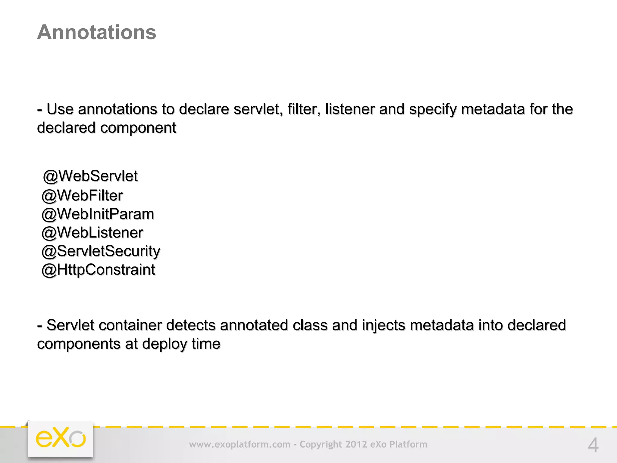 Annotations


- Use annotations to declare servlet, filter, listener and specify metadata for the
declared component


@WebServlet
@WebFilter
@WebInitParam
@WebListener
@ServletSecurity
@HttpConstraint


- Servlet container detects annotated class and injects metadata into declared
components at deploy time




                       www.exoplatform.com - Copyright 2012 eXo Platform              4
 