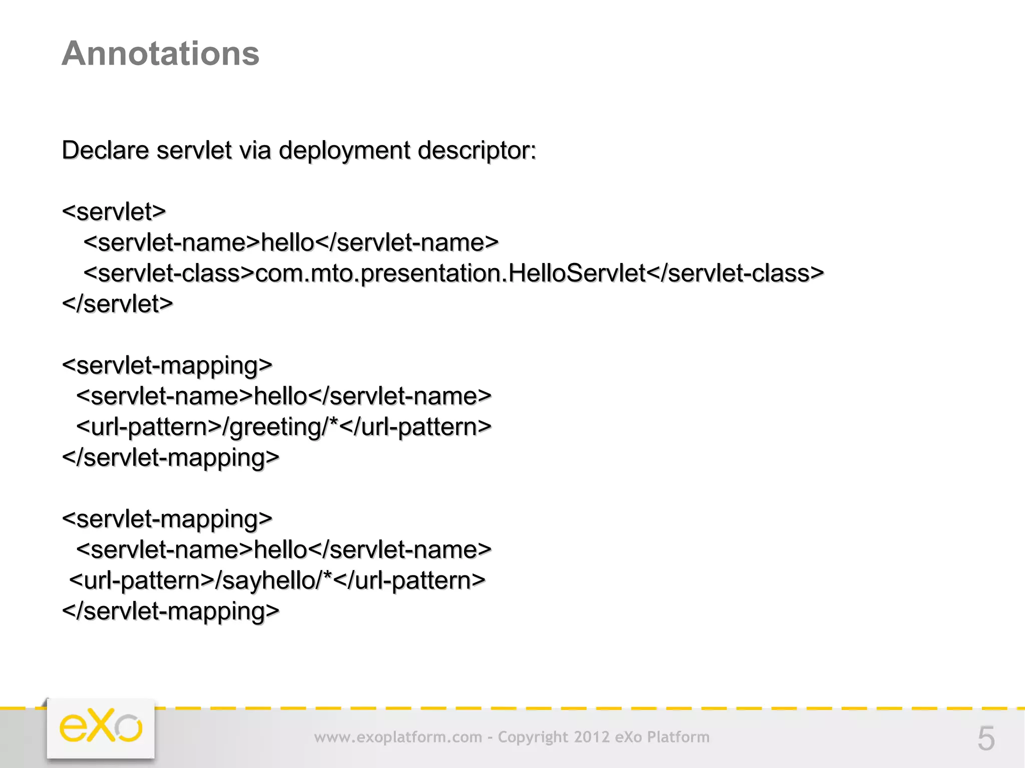 Annotations

Declare servlet via deployment descriptor:

<servlet>
  <servlet-name>hello</servlet-name>
  <servlet-class>com.mto.presentation.HelloServlet</servlet-class>
</servlet>

<servlet-mapping>
 <servlet-name>hello</servlet-name>
 <url-pattern>/greeting/*</url-pattern>
</servlet-mapping>

<servlet-mapping>
 <servlet-name>hello</servlet-name>
<url-pattern>/sayhello/*</url-pattern>
</servlet-mapping>



                      www.exoplatform.com - Copyright 2012 eXo Platform   5
 