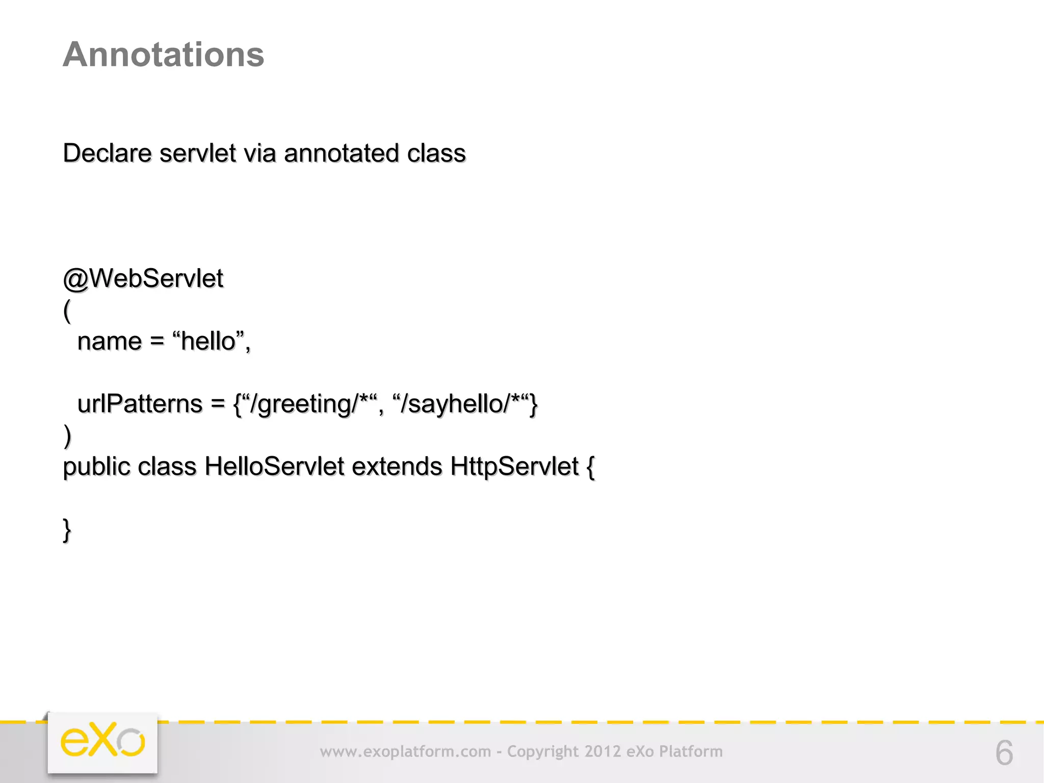 Annotations

Declare servlet via annotated class



@WebServlet
(
  name = “hello”,

    urlPatterns = {“/greeting/*“, “/sayhello/*“}
)
public class HelloServlet extends HttpServlet {

}




                           www.exoplatform.com - Copyright 2012 eXo Platform   6
 