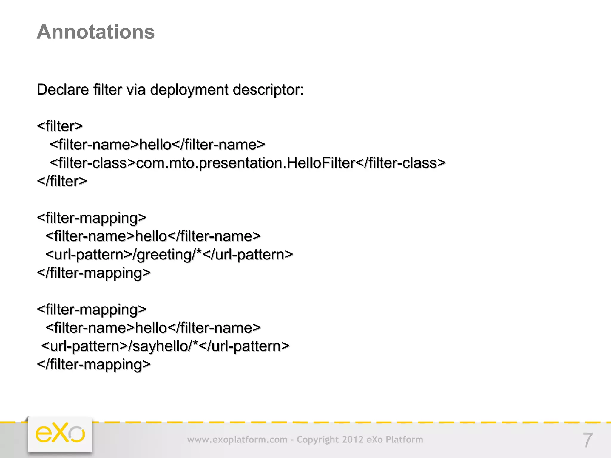 Annotations

Declare filter via deployment descriptor:

<filter>
  <filter-name>hello</filter-name>
  <filter-class>com.mto.presentation.HelloFilter</filter-class>
</filter>

<filter-mapping>
 <filter-name>hello</filter-name>
 <url-pattern>/greeting/*</url-pattern>
</filter-mapping>

<filter-mapping>
 <filter-name>hello</filter-name>
<url-pattern>/sayhello/*</url-pattern>
</filter-mapping>



                       www.exoplatform.com - Copyright 2012 eXo Platform   7
 