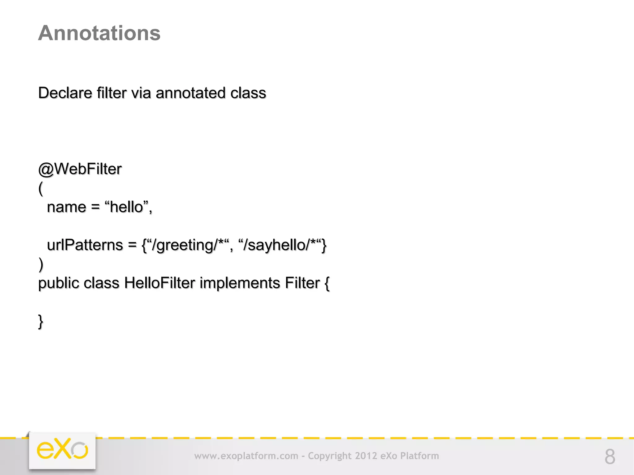 Annotations

Declare filter via annotated class



@WebFilter
(
  name = “hello”,

    urlPatterns = {“/greeting/*“, “/sayhello/*“}
)
public class HelloFilter implements Filter {

}




                           www.exoplatform.com - Copyright 2012 eXo Platform   8
 