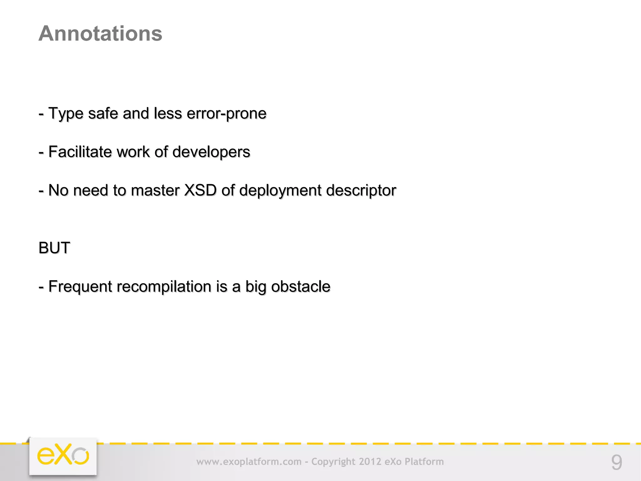 Annotations


- Type safe and less error-prone

- Facilitate work of developers

- No need to master XSD of deployment descriptor


BUT

- Frequent recompilation is a big obstacle




                       www.exoplatform.com - Copyright 2012 eXo Platform   9
 