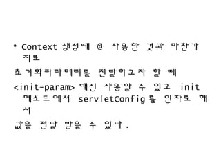• Context 생성때 @ 사용한 것과 마찬가
지로
초기화파라메터를 전달하고자 할 때
<init-param> 대신 사용할 수 있고 init
메소드에서 servletConfig 를 인자로 해
서
값을 전달 받을 수 있다 .
 