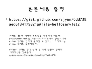 본문내용 출력
• https://gist.github.com/sjyun/0dd739
aed6134179821a#file-helloservlet2
자바는 IO 에 대해서 스트림을 사용하기 때문에
getOutputStream 을 이용해서 브라우저로 전송하거나
Writer 객체를 얻어서 출력할 수 있다 . 여기에서는
Writer 객체로 출력해보자 .
Writer 객체를 얻기 전에 각 서버 상황에 맞춰서
캐릭터셋을 맞춰준다 .
response.setCharacterEncoding("utf-8");
 